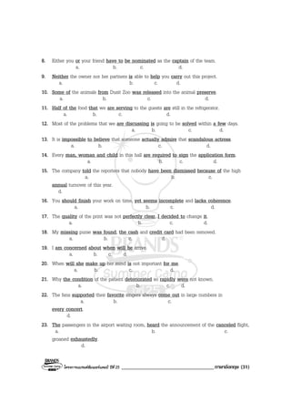 โครงการแบรนดซัมเมอรแคมป ปที่ 25 ___________________________________ภาษาอังกฤษ (31)
8. Either you or your friend have to be nominated as the captain of the team.
a. b. c. d.
9. Neither the owner nor her partners is able to help you carry out this project.
a. b. c. d.
10. Some of the animals from Dusit Zoo was released into the animal preserve.
a. b. c. d.
11. Half of the food that we are serving to the guests are still in the refrigerator.
a. b. c. d.
12. Most of the problems that we are discussing is going to be solved within a few days.
a. b. c. d.
13. It is impossible to believe that someone actually admire that scandalous actress.
a. b. c. d.
14. Every man, woman and child in this hall are required to sign the application form.
a. b. c. d.
15. The company told the reporters that nobody have been dismissed because of the high
a. b. c.
annual turnover of this year.
d.
16. You should finish your work on time, yet seems incomplete and lacks coherence.
a. b. c. d.
17. The quality of the print was not perfectly clear, I decided to change it.
a. b. c. d.
18. My missing purse was found, the cash and credit card had been removed.
a. b. c. d.
19. I am concerned about when will he arrive.
a. b. c. d.
20. When will she make up her mind is not important for me.
a. b. c. d.
21. Why the condition of the patient deteriorated so rapidly were not known.
a. b. c. d.
22. The fans supported their favorite singers always come out in large numbers in
a. b. c.
every concert.
d.
23. The passengers in the airport waiting room, heard the announcement of the canceled flight,
a. b. c.
groaned exhaustedly.
d.
 