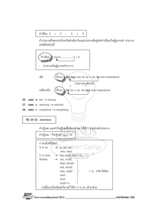 โครงการแบรนดซัมเมอรแคมป ปที่ 25 ___________________________________ภาษาอังกฤษ (39)
คําเชื่อม S + V , S + V
ถาประธานทั้งสองประโยคเปนตัวเดียวกันและประธานที่อยูหลังคําเชื่อมเปนผูถูกกระทํา สามารถ
ยอไดดังตอไปนี้
คําเชื่อม Ved/3..................., S + V
: ประธานเปนผูถูกกระทําอาการ
เดิม : When the boy was hit by a car, he was hospitalized.
ประธานคนเดียวกัน
เปลี่ยนเปน : When hit by a car, the boy was hospitalized.
26. เฉลย d. left → leaving
27. เฉลย a. selecting → selected
28. เฉลย c. completed → completing
ขอ 29-33 : Inversion
คําปฏิเสธ และคํากึ่งปฏิเสธขึ้นตนประโยค ใหใช V ชวยนําหนาประธาน
คําปฏิเสธ / กึ่งปฏิเสธ Vชวย + S
V ชวยในที่นี้ไดแก
V to be → is, am, are
was, were
V to have → has, have, had + V3
Modals → can, could
shall, should
will, would
may, might + V1 (กริยาไมผัน)
need
must
ought to
กรณีในประโยคมีแตกริยาแท ใหนํา V to do เขามาชวย
 