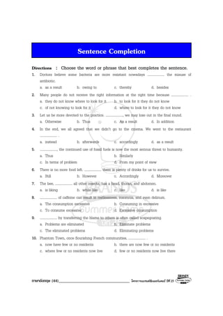 ภาษาอังกฤษ (44)___________________________________ โครงการแบรนดซัมเมอรแคมป ปที่ 25
Sentence Completion
Directions : Choose the word or phrase that best completes the sentence.
1. Doctors believe some bacteria are more resistant nowadays .................... the misuse of
antibiotic.
a. as a result b. owing to c. thereby d. besides
2. Many people do not receive the right information at the right time because .................... .
a. they do not know where to look for it b. to look for it they do not know
c. of not knowing to look for it d. where to look for it they do not know
3. Let us be more devoted to the practice. ...................., we may lose out in the final round.
a. Otherwise b. Thus c. As a result d. In addition
4. In the end, we all agreed that we didn’t go to the cinema. We went to the restaurant
.................... .
a. instead b. afterwards c. accordingly d. as a result
5. ...................., the continued use of fossil fuels is now the most serious threat to humanity.
a. Thus b. Similarly
c. In terms of problem d. From my point of view
6. There is no more food left. .................... there is plenty of drinks for us to survive.
a. Still b. However c. Accordingly d. Moreover
7. The bee, .................... all other insects, has a head, thorax, and abdomen.
a. is liking b. while like c. like d. is like
8. .................... of caffeine can result in restlessness, insomnia, and even delirium.
a. The consumption excessive b. Consuming in excessive
c. To consume excessive d. Excessive consumption
9. .................... by transferring the blame to others is often called scapegoating.
a. Problems are eliminated b. Eliminate problems
c. The eliminated problems d. Eliminating problems
10. Phantom Town, once flourishing French communities, .................... .
a. now have few or no residents b. there are now few or no residents
c. where few or no residents now live d. few or no residents now live there
 