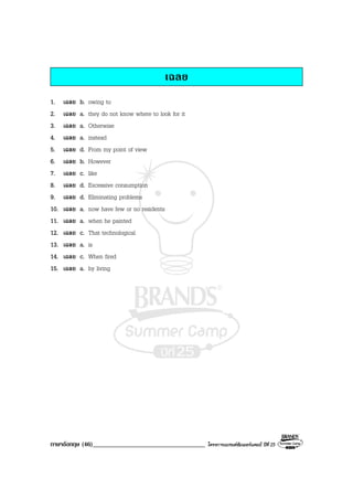 ภาษาอังกฤษ (46)___________________________________ โครงการแบรนดซัมเมอรแคมป ปที่ 25
เฉลย
1. เฉลย b. owing to
2. เฉลย a. they do not know where to look for it
3. เฉลย a. Otherwise
4. เฉลย a. instead
5. เฉลย d. From my point of view
6. เฉลย b. However
7. เฉลย c. like
8. เฉลย d. Excessive consumption
9. เฉลย d. Eliminating problems
10. เฉลย a. now have few or no residents
11. เฉลย a. when he painted
12. เฉลย c. That technological
13. เฉลย a. is
14. เฉลย c. When fired
15. เฉลย a. by living
 