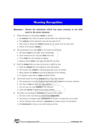 โครงการแบรนดซัมเมอรแคมป ปที่ 25 ___________________________________ภาษาอังกฤษ (47)
Meaning Recognition
Directions : Choose the alternative which has same meaning as the bold
word in the given sentence.
1. Global Warming is a fascinating subject to discuss.
a. All subjects were tested for perfect hearing before the experiment began.
b. The subjects of this experiment were all men aged 18-35.
c. Stop trying to change the subject because we are going to hit the point now.
d. History is my favorite subject.
2. The government is too often blind to the needs of local people.
a. We always blind to the faults of our sweethearts.
b. Carol screamed at him, her eyes blind with tears
c. I’m as blind as a bat without my glasses.
d. Sharon’s almost blind in her right eye after the car crash.
3. She’d be obliged after you gave her a hand in doing this task.
a. Sarah felt obliged that you helped her solve the problem.
b. The minister was obliged to report at least once every six months.
c. Many parents feel obliged to pay for at least part of the wedding.
d. It’s always a good idea to oblige important clients.
4. Jack would punish the kids by beating them if they were naughty.
a. The government is facing a financial crisis and trying to beat the economic problems.
b. You have to beat the flour and eggs together.
c. Can you hear the drum beating in the distance?
d. Linda was beaten to death by her drunk husband.
5. The police are still trying to determine the cause of the murder.
a. The date of the court case has not yet been determined.
b. The amount of available water determined the number of houses that can be built.
c. All the evidences were collected to determine the original source of the problem.
d. We determined to leave at once after having met him.
 