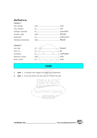 ภาษาอังกฤษ (52)___________________________________ โครงการแบรนดซัมเมอรแคมป ปที่ 25
ศัพทในคําถาม
Cartoon 1
odd, strange (adj) ..........................................................แปลก
hug, embrace (v)...............................................................กอด
stranger, outrander (n) ..............................................................คนแปลกหนา
actually, really (adv)..........................................................ที่จริงแลว
pickpocket (n) ..............................................................คนลวงกระเปา
charming, fascinating (adj)...........................................................ที่มีเสนห
Cartoon 2
cole slaw (n) .............................................................โคลสลอว
taste, try (v)...............................................................ชิม
sauerkraut (n) ..............................................................กะหล่ําปลีดอง
delicious, yummy (adj)...........................................................อรอย
flatter, praise (v)...............................................................ยกยอ
เฉลย
1. เฉลย d. A stranger who hugged Jon might be a pickpocket.
2. เฉลย d. In the last frame, the man said so to flatter the lady.
 