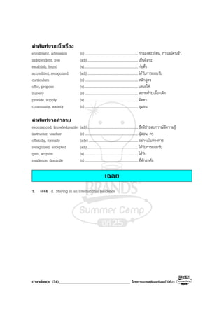 ภาษาอังกฤษ (54)___________________________________ โครงการแบรนดซัมเมอรแคมป ปที่ 25
คําศัพทจากเนื้อเรื่อง
enrollment, admission (n) ..............................................................การลงทะเบียน, การสมัครเขา
independent, free (adj)...........................................................เปนอิสระ
establish, found (v)...............................................................กอตั้ง
accredited, recognized (adj)...........................................................ไดรับการยอมรับ
curriculum (n) ..............................................................หลักสูตร
offer, propose (v)...............................................................เสนอให
nursery (n) ..............................................................สถานที่รับเลี้ยงเด็ก
provide, supply (v)...............................................................จัดหา
community, society (n) ..............................................................ชุมชน
คําศัพทจากคําถาม
experienced, knowledgeable (adj)...........................................................ซึ่งมีประสบการณมีความรู
instructor, teacher (n) ..............................................................ผูสอน, ครู
officially, formally (adv)..........................................................อยางเปนทางการ
recognized, accepted (adj)...........................................................ไดรับการยอมรับ
gain, acquire (v)...............................................................ไดรับ
residence, domicile (n) ..............................................................ที่พักอาศัย
เฉลย
1. เฉลย d. Staying in an international residence
 