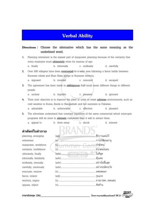 ภาษาอังกฤษ (56)___________________________________ โครงการแบรนดซัมเมอรแคมป ปที่ 25
Verbal Ability
Directions : Choose the alternative which has the same meaning as the
underlined word.
1. Planning retirement is the easiest part of manpower planning because of the certainty that
every employee must ultimately retire for reasons of age.
a. finally b. informally c. endlessly d. carefully
2. Over 500 villagers have been evacuated to a safer area following a fierce battle between
Burmese rebels and Shan State troops in Burmese territory.
a. opposed b. invaded c. removed d. escaped
3. The agreement has been made in ambiguous that could mean different things to different
people.
a. unclear b. impolite c. pleasant d. ignorant
4. Their next objective is to improve the plant in order to resist adverse environments, such as
cold weather in Korea, floods in Bangladesh and hot summers in Pakistan.
a. adjustable b. unfavorable c. effective d. pleasant
5. The advertises understand that constant repetition of the same commercial which interrupts
programs will do more to alienate customers than it will to attract them.
a. appeal to b. drive away c. shock d. interest
คําศัพทในคําถาม
planning, arranging (adj)...........................................................ซึ่งวางแผนไว
retirement (n) ..............................................................การเกษียณอายุ
manpower, workforce (n) ..............................................................กําลังคน
certainty, confidence (n) ..............................................................ความแนนอน
ultimately, finally (adv)..........................................................ในที่สุด
informally, familiarly (adv)..........................................................คุนเคย
endlessly, eternally (adv)..........................................................อยางไมสิ้นสุด
carefully, cautiously (adv)..........................................................อยางระมัดระวัง
evacuate, remove (v)...............................................................อพยพออก
fierce, violent (adj)...........................................................รุนแรง
territory, region (n) ..............................................................อาณาเขต, เขตแดน
oppose, object (v)...............................................................คัดคาน
 