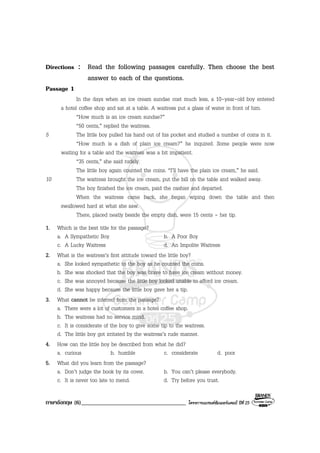 ภาษาอังกฤษ (6)____________________________________ โครงการแบรนดซัมเมอรแคมป ปที่ 25
Directions : Read the following passages carefully. Then choose the best
answer to each of the questions.
Passage 1
In the days when an ice cream sundae cost much less, a 10-year-old boy entered
a hotel coffee shop and sat at a table. A waitress put a glass of water in front of him.
“How much is an ice cream sundae?”
“50 cents,” replied the waitress.
5 The little boy pulled his hand out of his pocket and studied a number of coins in it.
“How much is a dish of plain ice cream?” he inquired. Some people were now
waiting for a table and the waitress was a bit impatient.
“35 cents,” she said rudely.
The little boy again counted the coins. “I’ll have the plain ice cream,” he said.
10 The waitress brought the ice cream, put the bill on the table and walked away.
The boy finished the ice cream, paid the cashier and departed.
When the waitress came back, she began wiping down the table and then
swallowed hard at what she saw.
There, placed neatly beside the empty dish, were 15 cents - her tip.
1. Which is the best title for the passage?
a. A Sympathetic Boy b. A Poor Boy
c. A Lucky Waitress d. An Impolite Waitress
2. What is the waitress’s first attitude toward the little boy?
a. She looked sympathetic to the boy as he counted the coins.
b. She was shocked that the boy was brave to have ice cream without money.
c. She was annoyed because the little boy looked unable to afford ice cream.
d. She was happy because the little boy gave her a tip.
3. What cannot be inferred from the passage?
a. There were a lot of customers in a hotel coffee shop.
b. The waitress had no service mind.
c. It is considerate of the boy to give some tip to the waitress.
d. The little boy got irritated by the waitress’s rude manner.
4. How can the little boy be described from what he did?
a. curious b. humble c. considerate d. poor
5. What did you learn from the passage?
a. Don’t judge the book by its cover. b. You can’t please everybody.
c. It is never too late to mend. d. Try before you trust.
 