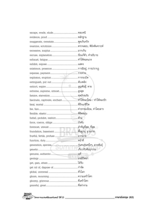 โครงการแบรนดซัมเมอรแคมป ปที่ 25 ___________________________________ภาษาอังกฤษ (63)
escape, evade, elude.........................................หลบหนี
evidence, proof...................................................หลักฐาน
exaggerate, overstate........................................พูดเกินจริง
examine, scrutinize............................................ตรวจสอบ, พินิจพิเคราะห
excessive, surplus..............................................มากเกิน
excuse, explanation...........................................ขอแกตัว, คําอธิบาย
exhaust, fatigue..................................................ทําใหหมดแรง
exhibit, expose ...................................................แสดง
existence, presence...........................................การมีอยู, การปรากฏ
expense, payment..............................................รายจาย
explosion, eruption............................................การระเบิด
extinguish, put out............................................ดับเพลิง
extinct, expire.....................................................สูญพันธุ, ตาย
extreme, supreme, utmost...............................สูงสุด
famine, starvation..............................................ทุพภิกขภัย
fascinate, captivate, enchant..........................ทําใหหลงใหล / ทําใหหลงรัก
fatal, mortal.........................................................ที่ถึงแกชีวิต
fee, fare.................................................................คาธรรมเนียม, คาโดยสาร
flexible, elastic....................................................ที่ยืดหยุน
forbid, prohibit, restrict.....................................หาม
force, coerce, oblige..........................................บังคับ
foremost, utmost................................................สําคัญที่สุด, ที่สุด
foundation, basement.......................................พื้นฐาน, ฐานราก
fruitful, fertile, profuse......................................มากมาย
function, duty......................................................หนาที่
generation, species............................................รุนคนรุนหนึ่งๆ, สายพันธุ
genetic..................................................................เกี่ยวกับพันธุกรรม
genuine, authentic.............................................แท
geology.................................................................ธรณีวิทยา
get, gain, attain..................................................ไดรับ
get rid of, dispose of.........................................กําจัด
global, universal.................................................ทั่วโลก
gloom, mourning................................................ความเศราโศก
gloomy, grievous................................................ที่เศราโศก
graceful, great.....................................................ที่สงางาม
 