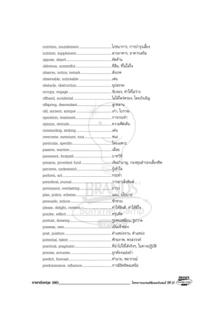 ภาษาอังกฤษ (66)___________________________________ โครงการแบรนดซัมเมอรแคมป ปที่ 25
nutrition, nourishment......................................โภชนาการ, การบํารุงเลี้ยง
nutrient, supplement.........................................สารอาหาร, อาหารเสริม
oppose, object.....................................................คัดคาน
oblivious, unmindful..........................................ที่ลืม, ที่ไมใสใจ
observe, notice, remark....................................สังเกต
observable, noticeable......................................เดน
obstacle, obstruction.........................................อุปสรรค
occupy, engage..................................................จับจอง, ทําใหไมวาง
offhand, accidental............................................ไมไดไตรตรอง, โดยบังเอิญ
offspring, descendant........................................ลูกหลาน
old, ancient, antique.........................................เกา, โบราณ
operation, treatment..........................................การกระทํา
opinion, attitude.................................................ความคิดเห็น
outstanding, striking.........................................เดน
overcome, surmount, rout................................ชนะ
particular, specific..............................................โดยเฉพาะ
passive, inactive.................................................เฉื่อย
pavement, footpath...........................................บาทวิถี
pension, provident fund...................................เงินบํานาญ, กองทุนสํารองเลี้ยงชีพ
perceive, understand.........................................รูเขาใจ
perform, act.........................................................กระทํา
periodical, journal...............................................วารสารสิ่งพิมพ
permanent, everlasting.....................................ถาวร
plan, policy, scheme..........................................แผน, นโยบาย
persuade, induce................................................ชักชวน
please, delight, content....................................ทําใหยินดี, ทําใหดีใจ
ponder, reflect.....................................................ครุนคิด
portrait, drawing................................................รูปคนเหมือน, รูปวาด
possess, own.......................................................เปนเจาของ
post, position.......................................................ตําแหนงงาน, ตําแหนง
potential, talent..................................................ศักยภาพ, พรสวรรค
practical, pragmatic...........................................ที่นําไปใชไดจริงๆ, ในทางปฏิบัติ
precise, accurate................................................ถูกตองแมนยํา
predict, forecast..................................................ทํานาย, พยากรณ
predominance, influence..................................การมีอิทธิพลเหนือ
 