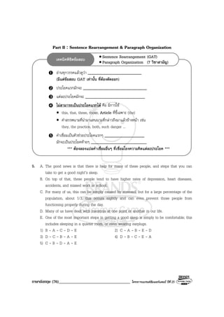 ภาษาอังกฤษ (76)___________________________________ โครงการแบรนดซัมเมอรแคมป ปที่ 25
อานทุกวรรคแลวดูวา ___________________________
(มีแตขอสอบ GAT เทานั้น ที่ตองตัดออก)
ประโยคแรกมักจะ ________________________________
แตละประโยคมักจะ ______________________________
ไมสามารถเปนประโยคแรกได คือ มีการใช
• this, that, these, those, Article ที่ชี้เฉพาะ (the)
• คําสรรพนามที่นํามาแทนนามที่กลาวถึงมาแลวขางหนา เชน
they, the practice, both, such danger ...
คําเชื่อมเปนตัวชวยประโยคแรกๆ ____________________
มักจะเปนประโยคทายๆ ____________________________
*** ตองลองแปลคําเชื่อมอื่นๆ ที่เชื่อมโยงความคิดแตละประโยค ***
• Sentence Rearrangement (GAT)
• Paragraph Organization (7 วิชาสามัญ)
เทคนิคพิชิตขอสอบ
Part II : Sentence Rearrangement & Paragraph Organization
5. A. The good news is that there is help for many of these people, and steps that you can
take to get a good night’s sleep.
B. On top of that, these people tend to have higher rates of depression, heart diseases,
accidents, and missed work or school.
C. For many of us, this can be simply caused by stressed, but for a large percentage of the
population, about 1/3, this occurs nightly and can even prevent those people from
functioning properly during the day.
D. Many of us have dealt with insomnia at one point or another in our life.
E. One of the most important steps in getting a good sleep is simply to be comfortable; this
includes sleeping in a quieter room, or even wearing earplugs.
1) B - A - C - D - E 2) C - A - B - E - D
3) D - C - B - A - E 4) D - B - C - E - A
5) C - B - D - A - E
 