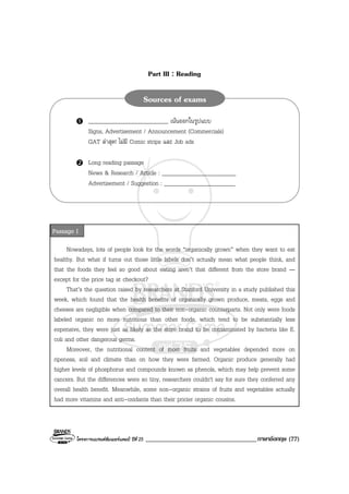 โครงการแบรนดซัมเมอรแคมป ปที่ 25 ___________________________________ภาษาอังกฤษ (77)
Part III : Reading
Nowadays, lots of people look for the words “organically grown” when they want to eat
healthy. But what if turns out those little labels don’t actually mean what people think, and
that the foods they feel so good about eating aren’t that different from the store brand —
except for the price tag at checkout?
That’s the question raised by researchers at Stanford University in a study published this
week, which found that the health benefits of organically grown produce, meats, eggs and
cheeses are negligible when compared to their non-organic counterparts. Not only were foods
labeled organic no more nutritious than other foods, which tend to be substantially less
expensive, they were just as likely as the store brand to be contaminated by bacteria like E.
coli and other dangerous germs.
Moreover, the nutritional content of most fruits and vegetables depended more on
ripeness, soil and climate than on how they were farmed. Organic produce generally had
higher levels of phosphorus and compounds known as phenols, which may help prevent some
cancers. But the differences were so tiny, researchers couldn't say for sure they conferred any
overall health benefit. Meanwhile, some non-organic strains of fruits and vegetables actually
had more vitamins and anti-oxidants than their pricier organic cousins.
___________________________ เนนออกในรูปแบบ
Signs, Advertisement / Announcement (Commercials)
GAT ลาสุด! ไมมี Comic strips และ Job ads
Long reading passage
News & Research / Article : _________________________
Advertisement / Suggestion : ________________________
Sources of exams
Passage I
 
