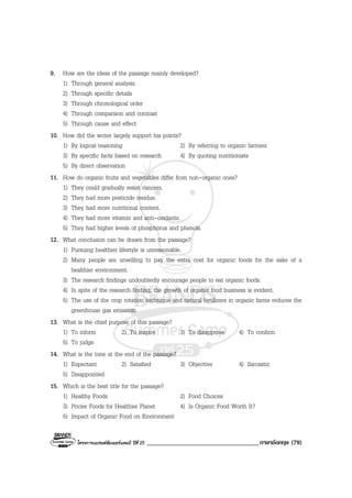 โครงการแบรนดซัมเมอรแคมป ปที่ 25 ___________________________________ภาษาอังกฤษ (79)
9. How are the ideas of the passage mainly developed?
1) Through general analysis
2) Through specific details
3) Through chronological order
4) Through comparison and contrast
5) Through cause and effect
10. How did the writer largely support his points?
1) By logical reasoning 2) By referring to organic farmers
3) By specific facts based on research 4) By quoting nutritionists
5) By direct observation
11. How do organic fruits and vegetables differ from non-organic ones?
1) They could gradually resist cancers.
2) They had more pesticide residue.
3) They had more nutritional content.
4) They had more vitamin and anti-oxidants.
5) They had higher levels of phosphorus and phenols.
12. What conclusion can be drawn from the passage?
1) Pursuing healthier lifestyle is unreasonable.
2) Many people are unwilling to pay the extra cost for organic foods for the sake of a
healthier environment.
3) The research findings undoubtedly encourage people to eat organic foods.
4) In spite of the research finding, the growth of organic food business is evident.
5) The use of the crop rotation technique and natural fertilizers in organic farms reduces the
greenhouse gas emission.
13. What is the chief purpose of this passage?
1) To inform 2) To inspire 3) To disapprove 4) To confirm
5) To judge
14. What is the tone at the end of the passage?
1) Expectant 2) Satisfied 3) Objective 4) Sarcastic
5) Disappointed
15. Which is the best title for the passage?
1) Healthy Foods 2) Food Choices
3) Pricier Foods for Healthier Planet 4) Is Organic Food Worth It?
5) Impact of Organic Food on Environment
 