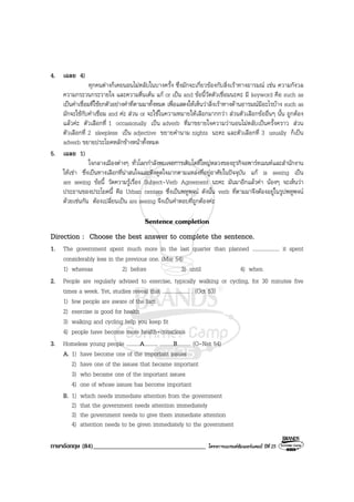 ภาษาอังกฤษ (84)___________________________________ โครงการแบรนดซัมเมอรแคมป ปที่ 25
4. เฉลย 4)
ทุกคนตางก็เคยนอนไมหลับในบางครั้ง ซึ่งมักจะเกี่ยวของกับสิ่งเราทางอารมณ เชน ความกังวล
ความกระวนกระวายใจ และความตื่นเตน แก or เปน and ขอนี้วัดตัวเชื่อมนะคะ มี keyword คือ such as
เปนคําเชื่อมที่ใชยกตัวอยางคําที่ตามมาทั้งหมด เพื่อแสดงใหเห็นวาสิ่งเราทางดานอารมณมีอะไรบาง such as
มักจะใชกับคําเชื่อม and คะ สวน or จะใชในความหมายใหเลือกมากกวา สวนตัวเลือกขออื่นๆ นั้น ถูกตอง
แลวคะ ตัวเลือกที่ 1 occasionally เปน adverb ที่มาขยายใจความวานอนไมหลับเปนครั้งคราว สวน
ตัวเลือกที่ 2 sleepless เปน adjective ขยายคํานาม nights นะคะ และตัวเลือกที่ 3 usually ก็เปน
adverb ขยายประโยคหลักขางหนาทั้งหมด
5. เฉลย 1)
ใจกลางเมืองตางๆ ทั่วโลกกําลังพบเจอการเติบโตที่ใหญหลวงของธุรกิจอพารทเมนทและสํานักงาน
ใหเชา ซึ่งเปนทางเลือกที่นาสนใจและดึงดูดใจมากตามแหลงที่อยูอาศัยในปจจุบัน แก is seeing เปน
are seeing ขอนี้ วัดความรูเรื่อง Subject-Verb Agreement นะคะ มันมาอีกแลวคา นองๆ จะเห็นวา
ประธานของประโยคนี้ คือ Urban centers ซึ่งเปนพหูพจน ดังนั้น verb ที่ตามมาจึงตองอยูในรูปพหูพจน
ดวยเชนกัน ตองเปลี่ยนเปน are seeing จึงเปนคําตอบที่ถูกตองคะ
Sentence completion
Direction : Choose the best answer to complete the sentence.
1. The government spent much more in the last quarter than planned .................... it spent
considerably less in the previous one. (Mar 54)
1) whereas 2) before 3) until 4) when
2. People are regularly advised to exercise, typically walking or cycling, for 30 minutes five
times a week. Yet, studies reveal that .................... . (Oct 53)
1) few people are aware of the fact
2) exercise is good for health
3) walking and cycling help you keep fit
4) people have become more health-conscious
3. Homeless young people ..........A.......... ..........B.......... (O-Net 54)
A. 1) have become one of the important issues
2) have one of the issues that became important
3) who became one of the important issues
4) one of whose issues has become important
B. 1) which needs immediate attention from the government
2) that the government needs attention immediately
3) the government needs to give them immediate attention
4) attention needs to be given immediately to the government
 