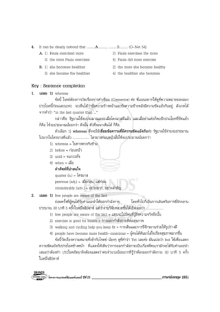 โครงการแบรนดซัมเมอรแคมป ปที่ 25 ___________________________________ภาษาอังกฤษ (85)
4. It can be clearly noticed that ..........A.........., ..........B.......... (O-Net 54)
A. 1) Paula exercised more 2) Paula exercises the more
3) the more Paula exercises 4) Paula did more exercise
B. 1) she becomes healthier 2) the more she became healthy
3) she became the healthier 4) the healthier she becomes
Key : Sentence completion
1. เฉลย 1) whereas
ขอนี้ โจทยตองการวัดเรื่องการคําเชื่อม (Connector) คะ พี่แนนอยากใหดูที่ความหมายของสอง
ประโยคนี้กอนเลยนะคะ จะเห็นไดวาขอความขางหนาและขอความขางหลังมีความขัดแยงกันอยู สังเกตได
จากคําวา “in the last quarter than ...”
กลาวคือ รัฐบาลใชงบประมาณเยอะเมื่อไตรมาสที่แลว และเมื่ออานตอก็พบอีกประโยคที่ขัดแยง
ก็คือ ใชงบประมาณนอยกวา ดังนั้น ตัวที่จะมาเติมได ก็คือ
ตัวเลือก 1) whereas ซึ่งจะใชเชื่อมขอความที่มีความขัดแยงกันคะ รัฐบาลใชจายงบประมาณ
ไปมากในไตรมาสที่แลว .................... ไตรมาสกอนหนานั้นใชงบประมาณนอยกวา
1) whereas = ในทางตรงกันขาม
2) before = กอนหนา
3) until = จนกระทั่ง
4) when = เมื่อ
คําศัพทที่นาสนใจ
quarter (n.) = ไตรมาส
previous (adj.) = เมื่อกอน, แตกอน
considerably (adv.) = อยางมาก, อยางสําคัญ
2. เฉลย 1) few people are aware of the fact
บอยครั้งที่ผูคนไดรับคําแนะนําใหออกกําลังกาย โดยทั่วไปก็เปนการเดินหรือการขี่จักรยาน
ประมาณ 30 นาที 5 ครั้งในหนึ่งสัปดาห แตวางานวิจัยหลายชิ้นไดเปดเผยวา ....................
1) few people are aware of the fact = แทบจะไมมีคนที่รูถึงความจริงขอนั้น
2) exercise is good for health = การออกกําลังกายดีตอสุขภาพ
3) walking and cycling help you keep fit = การเดินและการขี่จักรยานชวยใหรูปรางดี
4) people have become more health-conscious = ผูคนไดหันมาใสใจเรื่องสุขภาพมากขึ้น
ขอนี้วัดเรื่องความหมายที่เขากับโจทย นองๆ ดูที่คําวา Yet เลยคะ มันแปลวา but ใชเพื่อแสดง
ความขัดแยงกับประโยคขางหนา ที่แสดงใหเห็นวาการออกกําลังกายเปนเรื่องที่คนเรามักจะไดรับคําแนะนํา
เสมอวาตองทํา ประโยคถัดมาจึงตองแสดงวาคนจํานวนนอยมากที่รูวาตองออกกําลังกาย 30 นาที 5 ครั้ง
ในหนึ่งสัปดาห
 