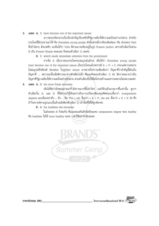 ภาษาอังกฤษ (86)___________________________________ โครงการแบรนดซัมเมอรแคมป ปที่ 25
3. เฉลย A. 1) have become one of the important issues
เยาวชนจรจัดกลายเปนเรื่องสําคัญเรื่องหนึ่งที่รัฐบาลตองใหความสนใจอยางเรงดวน สําหรับ
ประโยคนี้มีประธานมาให คือ Homeless young people ดังนั้นสวนที่เราตองเติมตอมา คือ สวนของ Verb
ซึ่งถานองๆ สังเกตดีๆ จะเห็นไดวา Verb ที่ตามมาจะตองอยูในรูป Present perfect เพราะตัวเลือกในสวน
B เปน Present Simple หมดเลย จึงตอบตัวเลือก 1) เลยคะ
B. 1) which needs immediate attention from the government
จากขอ A เมื่อเราตอบประโยคจบสมบูรณแลวจะ เห็นไดวา Homeless young people
have become one of the important issues เปนประโยคแลวเพราะมี S. + V. + C. ครบแตความหมาย
ไมสมบูรณจึงตองมี Modifier ในรูปของ clause มาขยายใจความเพิ่มเติมวา ปญหาที่วาสําคัญนี้มันเปน
ปญหาที่ ... เพราะฉะนั้นเมื่อพิจารณาจากตัวเลือกแลว พี่แนนจึงตอบตัวเลือก 1) คะ มีความหมายวาเปน
ปญหาที่รัฐบาลตองใหความสนใจอยางเรงดวน สวนตัวเลือกอื่นใชผิดโครงสรางและความหมายไมเหมาะสมคะ
4. เฉลย A. 3) the more Paula exercises
เห็นไดชัดวายิ่งพอลลาออกกําลังกายมากขึ้นเทาไหร เธอก็ยิ่งแข็งแรงมากขึ้นเทานั้น ดูจาก
ตัวเลือกใน A. และ B. ที่ใหมาจะก็รูไดเลยวาเปนการเปรียบเทียบคุณศัพทแบบขั้นกวา (comparative
degree) แบบที่แปลวายิ่ง ... ยิ่ง ... คือ The + adj. ขั้นกวา + S. + V., the adj. ขั้นกวา + S. + V. คะ ซึ่ง
ถาวิเคราะหตามรูปแบบนี้แลวจะมีเพียงตัวเลือก 3) เทานั้นที่ใชไดถูกตองคะ
B. 4) the healthier she becomes
ในสวนของ B ก็เชนกัน พี่แนนขอเสริมอีกนิดนึงนะคะ comparative degree ของ healthy
คือ healthier ไมใช more healthy นะคะ เวลาใชอยาจําสับสนคะ
 