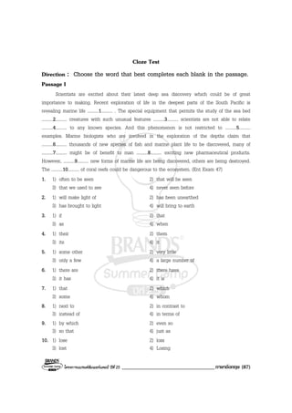 โครงการแบรนดซัมเมอรแคมป ปที่ 25 ___________________________________ภาษาอังกฤษ (87)
Cloze Test
Direction : Choose the word that best completes each blank in the passage.
Passage I
Scientists are excited about their latest deep sea discovery which could be of great
importance to making. Recent exploration of life in the deepest parts of the South Pacific is
revealing marine life ..........1.......... . The special equipment that permits the study of the sea bed
..........2.......... creatures with such unusual features ..........3.......... scientists are not able to relate
..........4.......... to any known species. And this phenomenon is not restricted to ..........5..........
examples. Marine biologists who are involved in the exploration of the depths claim that
..........6.......... thousands of new species of fish and marine plant life to be discovered, many of
..........7.......... might be of benefit to man ..........8.......... exciting new pharmaceutical products.
However, ..........9.......... new forms of marine life are being discovered, others are being destroyed.
The ..........10.......... of coral reefs could be dangerous to the ecosystem. (Ent Exam 47)
1. 1) often to be seen 2) that will be seen
3) that we used to see 4) never seen before
2. 1) will make light of 2) has been unearthed
3) has brought to light 4) will bring to earth
3. 1) if 2) that
3) as 4) when
4. 1) their 2) them
3) its 4) it
5. 1) some other 2) very little
3) only a few 4) a large number of
6. 1) there are 2) there have
3) it has 4) it is
7. 1) that 2) which
3) some 4) whom
8. 1) next to 2) in contrast to
3) instead of 4) in terms of
9. 1) by which 2) even so
3) so that 4) just as
10. 1) lose 2) loss
3) lost 4) Losing
 
