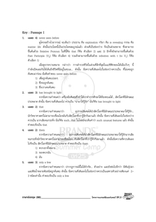 ภาษาอังกฤษ (88)___________________________________ โครงการแบรนดซัมเมอรแคมป ปที่ 25
Key : Passage I
1. เฉลย 4) never seen before
ดูโครงสรางไวยากรณ จะเห็นวา ประธาน คือ exploration กริยา คือ is revealing กรรม คือ
marine life ดังนั้นประโยคนี้เปนประโยคสมบูรณแลว สวนที่เปนชองวาง จึงเปนสวนขยาย ซึ่งสามารถ
ขึ้นตนดวย Relative Pronoun ในที่นี้คือ that ก็คือ ตัวเลือก 2) และ 3) อีกทั้งยังสามารถขึ้นตนดวย
Past Participle (V3) ก็คือ ตัวเลือก 4) รวมถึงสามารถขึ้นตนดวย infinitive with t (to V1) ก็คือ
ตัวเลือก 1)
เมื่อดูจากความหมาย กลาววา การสํารวจชีวิตในสวนที่ลึกที่สุดในแปซิฟกตอนใตเมื่อเร็วๆ นี้
กําลังเปดเผยกันใหเห็นถึงชีวิตที่มีอยูในทะเล... ดังนั้น ขอความที่เติมลงไปในชองวางควรเปน ที่ไมเคยถูก
คนพบมากอน นั่นคือคําตอบ never seen before
1) เพื่อถูกคนพบบอยๆ
2) ซึ่งจะถูกคนพบ
3) ซึ่งเราเคยคนพบ
2. เฉลย 3) has brought to light
จากขอความกําหนดวา เครื่องมือพิเศษซึ่งทําใหเราทําการศึกษาใตทองทะเลได... สัตวโลกที่มีลักษณะ
ประหลาด ดังนั้น ขอความที่เติมลงไป ควรเปน “นํามาใหรูจัก” นั่นก็คือ has brought to light
3. เฉลย 2) that
จากขอความกําหนดมาวา อุปกรณพิเศษไดนําสัตวโลกที่มีลักษณะประหลาดมาใหรูจัก...
นักวิทยาศาสตรไมสามารถเชื่อมโยงมันกับสัตวโลกที่เรารูจักกันมาแลว ดังนั้น ขอความที่เติมลงไปในชองวาง
ควรเปน มากเสียจนกระทั่ง นั่นก็คือ such...that ในโจทยจะเห็นคําวา such unusual features แลว ดังนั้น
คําตอบจึงเปน that
4. เฉลย 2) them
จากขอความกําหนดมาวา อุปกรณพิเศษไดนําสัตวโลกที่มีลักษณะประหลาดมาใหรูจักมากเสีย
จนกระทั่งนักวิทยาศาสตรไมสามารถเชื่อมโยง...กับสัตวโลกที่เรารูจักกันมาแลว ดังนั้นขอความที่ควรเติมลง
ไปจึงเปน สัตวโลกที่มีลักษณะประหลาด คําตอบจึงเปน them
1) พวกเขาทั้งหลาย
3) ของพวกมัน
4) มัน
5. เฉลย 3) only a few
จากขอความกําหนดมาวา ปรากฏการณนี้ไมไดจํากัด... ตัวอยาง และยังตอไปอีกวา มีพันธุปลา
และพืชน้ําหลายพันชนิดถูกคนพบ ดังนั้น ขอความที่เติมลงไปในชองวางควรเปนเฉพาะตัวอยางเพียงแค 2-
3 ชนิดเทานั้น คําตอบจึงเปน only a few
 