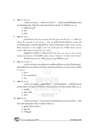 โครงการแบรนดซัมเมอรแคมป ปที่ 25 ___________________________________ภาษาอังกฤษ (89)
6. เฉลย 1) there are
จากขอความกําหนดมาวา นักชีววิทยาทางน้ําอางวา... พันธุปลาและชีวิตพืชที่มีอยูในทะเลใหม
หลายพันธชนิดถูกคนพบ ดังนั้น ขอความที่ควรเติมลงไปในชองวางจึงเปน “มี” ซึ่งนั่นก็คือ there are
2) ไมมีโครงสรางรูปนี้
3) มันมี
4) มันคือ
7. เฉลย 2) which
ประโยคนี้ประธาน คือ marine biologist กริยา คือ claim กรรม คือ that S + V นั่นคือ that
ประธาน คือ thousands of new species... กริยา are ดังนั้นประโยคหนาเครื่องหมาย comma เปน
ประโยคที่สมบูรณแลว ประโยคขางหลังเครื่องหมาย comma จึงเปนสวนขยาย นั่นคือ relative pronoun
ซึ่งแทน thousands of new species of fish and marine plant life เราจึงตัด relative pronoun
“whom” เหลือ relative pronoun “that” กับ “which”
เมื่อดูหลักไวยากรณที่กลาววา คําที่แสดงจํานวน เชน some, any, none, al, both, several,
enough, many และ few เราสามารถใชกับ relative pronoun “of whom”, “of which” และ “of whose”
เมื่อโจทยกําหนด many of... ดังนั้น relative pronoun ที่ใชจึงเปน which
8. เฉลย 4) in terms of
จากขอความกําหนดมาวาหลายชนิดของปลาและพืชทะเลที่คนพบอาจจะเปนประโยชนตอมนุษย...
ผลิตภัณฑที่เกี่ยวกับยาอันนาตื่นเตน ดังนั้น ขอความที่ควรเติมลงไปในชองวางควรเปน ในแงของ นั่นก็คือ
in terms of
1) ถัดจาก
2) ในทางตรงกันขามกับ
3) แทน
9. เฉลย 4) just as
จากขอความกําหนดมาวา แตอยางไรก็ตาม ... รูปรางลักษณะใหมๆ ของชีวิตในทะเลกําลัง
ถูกคนพบ สิ่งอื่นๆ ก็กําลังถูกทําลาย ดังนั้นขอความที่เติมลงไปในชองวางควรเปน ในขณะที่ นั่นก็คือ just as
1) โดยสิ่งซึ่ง
2) แมแต, ดังนั้น
3) เพื่อวา
10. เฉลย 2) loss
จากขอความกําหนดมาวา...ของแนวหินปะการังจะทําใหเกิดอันตรายตอระบบนิเวศวิทยา ดังนั้น
ขอความที่ควรเติมลงในชองวางคือ ความเสียหาย นั่นคือ loss
1) สูญเสีย, ไดรับความเสียหาย
3) สูญหายไป
4) ทําใหสูญเสีย
 