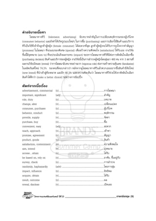 โครงการแบรนดซัมเมอรแคมป ปที่ 25 ____________________________________ภาษาอังกฤษ (9)
คําอธิบายเนื้อหา
โฆษณาทางทีวี (television advertising) มีบทบาทสําคัญในการเปลี่ยนพฤติกรรมของผูบริโภค
(consumer behavior) และยังทําใหเกิดรูปแบบใหมๆ ในการซื้อ (purchasing) และการเลือกใชสินคาและบริการ
ทีวีเปนวิธีที่เขาถึงลูกคาผูหญิง (female consumer) ไดสะดวกที่สุด ลูกคาผูหญิงจะไดรับการจูงใจจากคําสัญญา
(promises) ในโฆษณา ที่จะมอบของพิเศษ (special) เพื่อสรางความพึงพอใจ (satisfaction) ใหกับเธอ งานวิจัย
ชิ้นนี้มีจุดหมาย (aim to) ที่จะประเมินถึงผลกระทบ (impact) ของการโฆษณาทางทีวีที่มีตอการตัดสินใจเลือกซื้อ
(purchasing decision) สินคาและบริการของผูหญิง งานวิจัยนี้เปนการสํารวจผูหญิงโดยสุมมา 460 คน จาก 3 สถานที่
ผลงานวิจัยเปดเผย (reveal) วาการโฆษณามีบทบาทอยางมาก (vigorous role) ตอการสรางความคุนเคย (familiarize)
ในผลิตภัณฑใหม 74.3% ของคนที่ตอบกลาววา หลังจากดูโฆษณาทางทีวีแลวพวกเธออยากซื้อสินคายี่หอใหม
(new brand) ที่นําเขาสูทองตลาด และอีก 66.3% แสดงความคิดเห็นวา โฆษณาทางทีวีชวยใหเขาตัดสินใจเลือก
สินคาไดดีกวา (make a better choice) ระหวางการชอปปง
ศัพทจากเนื้อเรื่อง
advertisement, commercial (n) ...........................................................................การโฆษณา
important, significant (adj)........................................................................สําคัญ
role, duty (n) ...........................................................................บทบาท
change, alter (v)............................................................................เปลี่ยนแปลง
consumer, purchaser (n) ...........................................................................ผูบริโภค
behavior, conduct (n) ...........................................................................พฤติกรรม
provide, supply (v)............................................................................จัดหา
purchase, buy (v)............................................................................ซื้อ
convenient, easy (adj)........................................................................สะดวก
reach, approach (v)............................................................................เขาหา
promise, agreement (n) ...........................................................................สัญญา
product, goods (n) ...........................................................................สินคา
satisfaction, contentment (n) ...........................................................................ความพึงพอใจ
aim, intend (v)............................................................................มุงหมาย
access , attain (v)............................................................................ไดรับ
be based on, rely on (v)............................................................................อาศัย, ขึ้นอยูกับ
survey, check (n) ...........................................................................การสํารวจ
randomly, haphazardly (adv) ......................................................................โดยการสุม
impact, influence (n) ...........................................................................อิทธิพล
acquire, obtain (v)............................................................................ไดรับ
result, outcome (n) ...........................................................................ผล
reveal, disclose (v)............................................................................เปดเผย
 