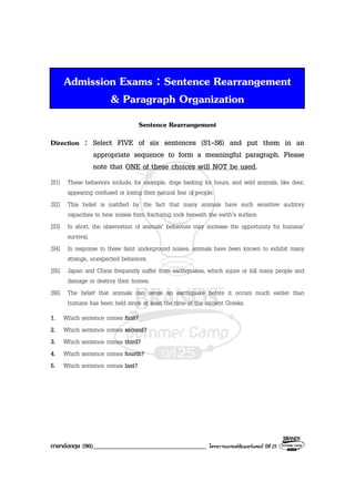 ภาษาอังกฤษ (90)___________________________________ โครงการแบรนดซัมเมอรแคมป ปที่ 25
Admission Exams : Sentence Rearrangement
& Paragraph Organization
Sentence Rearrangement
Direction : Select FIVE of six sentences (S1-S6) and put them in an
appropriate sequence to form a meaningful paragraph. Please
note that ONE of these choices will NOT be used.
[S1] These behaviors include, for example, dogs barking for hours, and wild animals, like deer,
appearing confused or losing their natural fear of people.
[S2] This belief is justified by the fact that many animals have such sensitive auditory
capacities to hear noises form fracturing rock beneath the earth’s surface.
[S3] In short, the observation of animals’ behaviors may increase the opportunity for humans’
survival.
[S4] In response to these faint underground noises, animals have been known to exhibit many
strange, unexpected behaviors.
[S5] Japan and China frequently suffer from earthquakes, which injure or kill many people and
damage or destroy their homes.
[S6] The belief that animals can sense an earthquake before it occurs much earlier than
humans has been held since at least the time of the ancient Greeks.
1. Which sentence comes first?
2. Which sentence comes second?
3. Which sentence comes third?
4. Which sentence comes fourth?
5. Which sentence comes last?
 