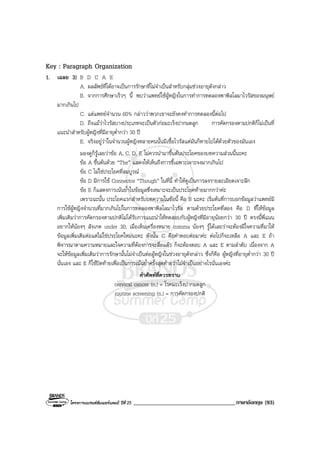 โครงการแบรนดซัมเมอรแคมป ปที่ 25 ___________________________________ภาษาอังกฤษ (93)
Key : Paragraph Organization
1. เฉลย 3) B D C A E
A. ผลลัพธที่ไดอาจเปนการรักษาที่ไมจําเปนสําหรับกลุมชวงอายุดังกลาว
B. จากการศึกษาเร็วๆ นี้ พบวาแพทยใชผูหญิงในการทําการทดลองพาพิลโลมาไวรัสของมนุษย
มากเกินไป
C. แตแพทยจํานวน 60% กลาววาพวกเขาจะยังคงทําการทดลองนี้ตอไป
D. ถึงแมวาไวรัสบางประเภทจะเปนตัวกอมะเร็งปากมดลูก การคัดกรองตามปกติก็ไมเปนที่
แนะนําสําหรับผูหญิงที่มีอายุต่ํากวา 30 ป
E. จริงอยูวาในจํานวนผูหญิงหลายคนนั้นมีเชื้อไวรัสแตมันก็หายไปไดดวยตัวของมันเอง
มองดูก็รูเลยวาขอ A, C, D, E ไมควรนํามาขึ้นตนประโยคของบทความสวนนี้นะคะ
ขอ A ขึ้นตนดวย “The” แสดงใหเห็นถึงการชี้เฉพาะเจาะจงมากเกินไป
ขอ C ไมใชประโยคที่สมบูรณ
ขอ D มีการใช Connector “Though” ในที่นี้ ทําใหดูเปนการลงรายละเอียดเจาะลึก
ขอ E ก็แสดงการเนนยํ้าในขอมูลซึ่งเหมาะจะเปนประโยคทายมากกวาคะ
เพราะฉะนั้น ประโยคแรกสําหรับบทความในขอนี้ คือ B นะคะ เริ่มตนที่การบอกขอมูลวาแพทยมี
การใชผูหญิงจํานวนที่มากเกินไปในการทดลองพาพิลโลมาไวรัส ตามดวยประโยคที่สอง คือ D ที่ใหขอมูล
เพิ่มเติมวาการคัดกรองตามปกติไมไดรับการแนะนําใหทดสอบกับผูหญิงที่มีอายุนอยกวา 30 ป ตรงนี้พี่แนน
อยากใหนองๆ สังเกต under 30, เมื่อเห็นเครื่องหมาย comma นองๆ รูไดเลยวาจะตองมีใจความที่มาให
ขอมูลเพิ่มเติมตอแตไมใชประโยคใหมนะคะ ดังนั้น C คือคําตอบตอมาคะ ตอไปก็จะเหลือ A และ E ถา
พิจารณาตามความหมายและใจความที่ตองการจะสื่อแลว ก็จะตองตอบ A และ E ตามลําดับ เนื่องจาก A
จะใหขอมูลเพิ่มเติมวาการรักษานั้นไมจําเปนตอผูหญิงในชวงอายุดังกลาว ซึ่งก็คือ ผูหญิงที่อายุตํ่ากวา 30 ป
นั่นเอง และ E ก็ใชปดทายเพื่อเปนการเนนยํ้าครั้งสุดทายวาไมจําเปนอยางไรนั่นเองคะ
คําศัพทที่ควรทราบ
cervical cancer (n.) = โรคมะเร็งปากมดลูก
routine screening (n.) = การคัดกรองปกติ
 