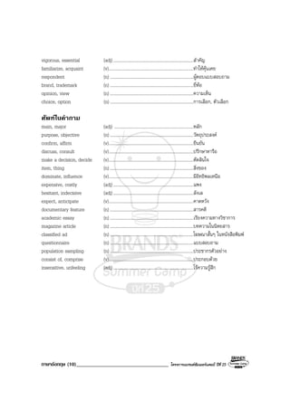 ภาษาอังกฤษ (10)___________________________________ โครงการแบรนดซัมเมอรแคมป ปที่ 25
vigorous, essential (adj)........................................................................สําคัญ
familiarize, acquaint (v)............................................................................ทําใหคุนเคย
respondent (n) ...........................................................................ผูตอบแบบสอบถาม
brand, trademark (n) ...........................................................................ยี่หอ
opinion, view (n) ...........................................................................ความเห็น
choice, option (n) ...........................................................................การเลือก, ตัวเลือก
ศัพทในคําถาม
main, major (adj) .......................................................................หลัก
purpose, objective (n) ...........................................................................วัตถุประสงค
confirm, affirm (v)............................................................................ยืนยัน
discuss, consult (v)............................................................................ปรึกษาหารือ
make a decision, decide (v)............................................................................ตัดสินใจ
item, thing (n) ...........................................................................สิ่งของ
dominate, influence (v)............................................................................มีอิทธิพลเหนือ
expensive, costly (adj)........................................................................แพง
hesitant, indecisive (adj)........................................................................ลังเล
expect, anticipate (v)............................................................................คาดหวัง
documentary feature (n) ...........................................................................สารคดี
academic essay (n) ...........................................................................เรียงความทางวิชาการ
magazine article (n) ...........................................................................บทความในนิตยสาร
classified ad (n) ...........................................................................โฆษณาสั้นๆ ในหนังสือพิมพ
questionnaire (n) ...........................................................................แบบสอบถาม
population sampling (n) ...........................................................................ประชากรตัวอยาง
consist of, comprise (v)............................................................................ประกอบดวย
insensitive, unfeeling (adj)........................................................................ไรความรูสึก
 