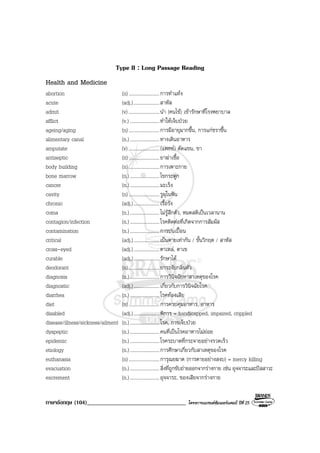 ภาษาอังกฤษ (104)__________________________________ โครงการแบรนดซัมเมอรแคมป ปที่ 25
Type II : Long Passage Reading
Health and Medicine
abortion (n).........................การทําแทง
acute (adj.).....................สาหัส
admit (v) .........................นํา (คนไข) เขารักษาที่โรงพยาบาล
afflict (v.) ........................ทําใหเจ็บปวย
ageing/aging (n).........................การมีอายุมากขึ้น, การแกชราขึ้น
alimentary canal (n.)........................ทางเดินอาหาร
amputate (v) .........................(แพทย) ตัดแขน, ขา
antiseptic (n).........................ยาฆาเชื้อ
body building (n).........................การเพาะกาย
bone marrow (n.)........................ไขกระดูก
cancer (n.)........................มะเร็ง
cavity (n).........................รูผุในฟน
chronic (adj.).....................เรื้อรัง
coma (n.)........................ไมรูสึกตัว, หมดสติเปนเวลานาน
contagion/infection (n.)........................โรคติดตอที่เกิดจากการสัมผัส
contamination (n.)........................การปนเปอน
critical (adj.).....................เปนตายเทากัน / ขั้นวิกฤต / สาหัส
cross-eyed (adj.).....................ตาเหล, ตาเข
curable (adj.).....................รักษาได
deodorant (n).........................ยาระงับกลิ่นตัว
diagnosis (n.)........................การวินิจฉัยหาสาเหตุของโรค
diagnostic (adj.).....................เกี่ยวกับการวินิจฉัยโรค
diarrhea (n.)........................โรคทองเสีย
diet (n).........................การควบคุมอาหาร, อาหาร
disabled (adj.).....................พิการ = handicapped, impaired, crippled
disease/illness/sickness/ailment (n.)........................โรค, การเจ็บปวย
dyspeptic (n.)........................คนที่เปนโรคอาหารไมยอย
epidemic (n.)........................โรคระบาดที่กระจายอยางรวดเร็ว
etiology (n.)........................การศึกษาเกี่ยวกับสาเหตุของโรค
euthanasia (n).........................การุณยฆาต (การตายอยางสงบ) = mercy killing
evacuation (n.)........................สิ่งที่ถูกขับถายออกจากรางกาย เชน อุจจาระและปสสาวะ
excrement (n.)........................อุจจาระ, ของเสียจากรางกาย
 