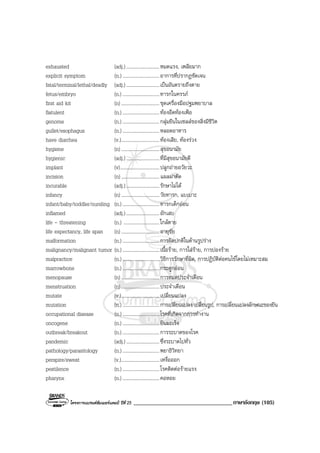 โครงการแบรนดซัมเมอรแคมป ปที่ 25 __________________________________ภาษาอังกฤษ (105)
exhausted (adj.)...........................หมดแรง, เพลียมาก
explicit symptom (n.) ..............................อาการที่ปรากฏชัดเจน
fatal/terminal/lethal/deadly (adj.)...........................เปนอันตรายถึงตาย
fetus/embryo (n.) ..............................ทารกในครรภ
first aid kit (n) ...............................ชุดเครื่องมือปฐมพยาบาล
flatulent (n.) ..............................ทองอืดทองเฟอ
genome (n.) ..............................กลุมยีนในเซลลของสิ่งมีชีวิต
gullet/esophagus (n.) ..............................หลอดอาหาร
have diarrhea (v.)...............................ทองเสีย, ทองรวง
hygiene (n) ...............................สุขอนามัย
hygienic (adj.)...........................ที่มีสุขอนามัยดี
implant (v)................................ปลูกถายอวัยวะ
incision (n) ...............................แผลผาตัด
incurable (adj.)...........................รักษาไมได
infancy (n) ...............................วัยทารก, แบเบาะ
infant/baby/toddler/nursling (n.) ..............................ทารกเด็กออน
inflamed (adj.)...........................อักเสบ
life - threatening (n.) .............................ใกลตาย
life expectancy, life span (n) ...............................อายุขัย
malformation (n.) ..............................การผิดปกติในดานรูปราง
malignancy/malignant tumor (n.) ..............................เนื้อราย, การใสราย, การปองราย
malpractice (n.) ..............................วิธีการรักษาที่ผิด, การปฏิบัติตอคนไขโดยไมเหมาะสม
marrowbone (n.) ..............................กระดูกออน
menopause (n) ...............................การหมดประจําเดือน
menstruation (n) ...............................ประจําเดือน
mutate (v.)...............................เปลี่ยนแปลง
mutation (n.) ..............................การเปลี่ยนแปลง/เปลี่ยนรูป, การเปลี่ยนแปลงลักษณะของยีน
occupational disease (n.) ..............................โรคที่เกิดจากการทํางาน
oncogene (n.) ..............................ยีนมะเร็ง
outbreak/breakout (n.) ..............................การระบาดของโรค
pandemic (adj.)...........................ซึ่งระบาดไปทั่ว
pathology/parasitology (n.) ..............................พยาธิวิทยา
perspire/sweat (v.)...............................เหงื่อออก
pestilence (n.) ..............................โรคติดตอรายแรง
pharynx (n.) ..............................คอหอย
 
