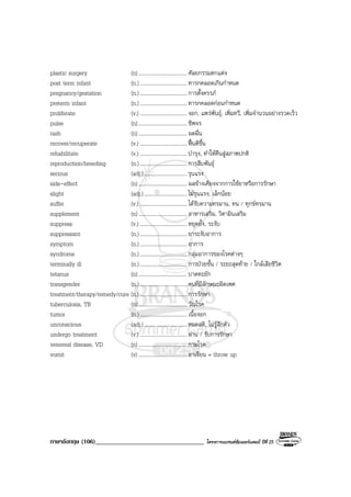 ภาษาอังกฤษ (106)__________________________________ โครงการแบรนดซัมเมอรแคมป ปที่ 25
plastic surgery (n).................................... ศัลยกรรมตกแตง
post term infant (n.)................................... ทารกคลอดเกินกําหนด
pregnancy/gestation (n.)................................... การตั้งครรภ
preterm infant (n.)................................... ทารกคลอดกอนกําหนด
proliferate (v.) ................................... งอก, แพรพันธุ, เพิ่มทวี, เพิ่มจํานวนอยางรวดเร็ว
pulse (n).................................... ชีพจร
rash (n).................................... ผดผื่น
recover/recuperate (v.) ................................... ฟนดีขึ้น
rehabilitate (v.) ................................... บํารุง, ทําใหคืนสูสภาพปกติ
reproduction/breeding (n.)................................... การสืบพันธุ
serious (adj.)................................รุนแรง
side-effect (n).................................... ผลขางเคียงจากการใชยาหรือการรักษา
slight (adj.)................................ไมรุนแรง, เล็กนอย
suffer (v.) ................................... ไดรับความทรมาน, ทน / ทุกขทรมาน
supplement (n).................................... อาหารเสริม, วิตามินเสริม
suppress (v.) ................................... หยุดยั้ง, ระงับ
suppressant (n.)................................... ยาระงับอาการ
symptom (n.)................................... อาการ
syndrome (n.)................................... กลุมอาการของโรคตางๆ
terminally ill (n.)................................... การปวยขั้น / ระยะสุดทาย / ใกลเสียชีวิต
tetanus (n).................................... บาดทะยัก
transgender (n.)................................... คนที่มีลักษณะผิดเพศ
treatment/therapy/remedy/cure (n.)................................... การรักษา
tuberculosis, TB (n).................................... วัณโรค
tumor (n.)................................... เนื้องอก
unconscious (adj.)................................หมดสติ, ไมรูสึกตัว
undergo treatment (v.) ................................... ผาน / รับการรักษา
venereal disease, VD (n).................................... กามโรค
vomit (v) .................................... อาเจียน = throw up
 