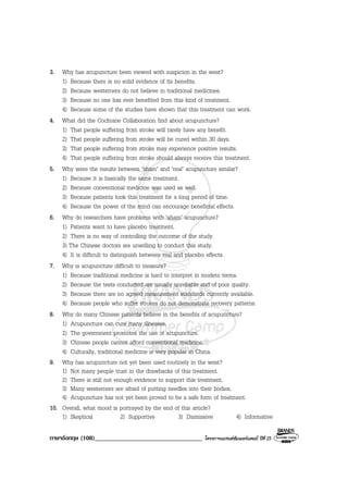ภาษาอังกฤษ (108)__________________________________ โครงการแบรนดซัมเมอรแคมป ปที่ 25
3. Why has acupuncture been viewed with suspicion in the west?
1) Because there is no solid evidence of its benefits.
2) Because westerners do not believe in traditional medicines.
3) Because no one has ever benefited from this kind of treatment.
4) Because some of the studies have shown that this treatment can work.
4. What did the Cochrane Collaboration find about acupuncture?
1) That people suffering from stroke will rarely have any benefit.
2) That people suffering from stroke will be cured within 30 days.
3) That people suffering from stroke may experience positive results.
4) That people suffering from stroke should always receive this treatment.
5. Why were the results between ‘sham’ and ‘real’ acupuncture similar?
1) Because it is basically the same treatment.
2) Because conventional medicine was used as well.
3) Because patients took this treatment for a long period of time.
4) Because the power of the mind can encourage beneficial effects.
6. Why do researchers have problems with ‘sham’ acupuncture?
1) Patients want to have placebo treatment.
2) There is no way of controlling the outcome of the study.
3) The Chinese doctors are unwilling to conduct this study.
4) It is difficult to distinguish between real and placebo effects.
7. Why is acupuncture difficult to measure?
1) Because traditional medicine is hard to interpret in modern terms.
2) Because the tests conducted are usually unreliable and of poor quality.
3) Because there are no agreed measurement standards currently available.
4) Because people who suffer strokes do not demonstrate recovery patterns.
8. Why do many Chinese patients believe in the benefits of acupuncture?
1) Acupuncture can cure many illnesses.
2) The government promotes the use of acupuncture.
3) Chinese people cannot afford conventional medicine.
4) Culturally, traditional medicine is very popular in China.
9. Why has acupuncture not yet been used routinely in the west?
1) Not many people trust in the drawbacks of this treatment.
2) There is still not enough evidence to support this treatment.
3) Many westerners are afraid of putting needles into their bodies.
4) Acupuncture has not yet been proved to be a safe form of treatment.
10. Overall, what mood is portrayed by the end of this article?
1) Skeptical 2) Supportive 3) Dismissive 4) Informative
 