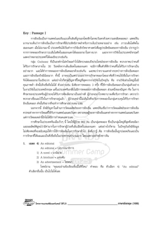 โครงการแบรนดซัมเมอรแคมป ปที่ 25 __________________________________ภาษาอังกฤษ (109)
Key : Passage I
การฝงเข็มเปนการแพทยแผนจีนแบบดั้งเดิมที่ถูกมองโดยซีกโลกตะวันตกดวยความสงสัยตลอดมา แพทยจีน
มากมายเห็นวาการฝงเข็มเปนการรักษาที่มีประสิทธิภาพสําหรับการเจ็บปวยหลายอยาง เชน ภาวะเสนโลหิตใน
สมองแตก เมื่อไมนานมานี้ ประเทศจีนไดเริ่มทําการวิจัยเชิงวิทยาศาสตรเพื่อดูประสิทธิผลของการฝงเข็ม ปรากฏวา
จากการทดลองรักษาภาวะเสนโลหิตในสมองแตกไดผลออกมาในทางบวก และจากการวิจัยในประเทศอังกฤษก็
แสดงวาหลายประเทศก็ไดผลเชิงบวกเชนกัน
กลุม Cochrane ที่เปนองคกรไมหวังผลกําไรไดตรวจสอบถึงประโยชนของการฝงเข็ม พวกเขาพบวาคนที่
ไดรับการรักษาภายใน 30 วันหลังจากเสนเลือดในสมองแตก จะมีการฟนตัวที่ดีกวาคนที่ไมไดรับการรักษาเปน
อยางมาก และไดทําการทดลองการฝงเข็มหลอกดวยเชนกัน และพบวาความแตกตางระหวางการฝงเข็มหลอก
และการฝงเข็มจริงมีนอยมาก ทั้งนี้ อาจจะเปนเพราะผลจากการรักษาหลอกโดยอาศัยที่วาคนไขเชื่อในการรักษา
จึงไดผลออกมาในเชิงบวก แตอยางไรก็ตามปญหาที่ใหญที่สุดจากงานวิจัยในปจจุบัน คือ งานวิจัยสวนใหญนั้นมี
คุณภาพต่ํา ดังนั้นจึงเชื่อถือไมได ตัวอยางเชน มีเพียงการทดสอบ 3 ครั้ง ที่ใชการฝงเข็มหลอกเปนกลุมตัวอยาง
ในงานวิจัยในประเทศอังกฤษ แตในประเทศจีนกลับไมมีการทดสอบการฝงเข็มหลอก สวนหนึ่งของปญหา คือ ในการ
ศึกษาของประเทศจีนผูปวยจะไดรับการคัดเลือกมาเปนอยางดี ผูปวยจะมาโรงพยาบาลเพื่อรับการรักษา เพราะวา
พวกเขาเชื่อและไวใจในการรักษาอยูแลว ผูปวยเหลานี้ไมเต็มใจที่จะรับการทดลองในกลุมควบคุมใหรับการรักษา
ฝงเข็มหลอก ดังนั้นจึงยากที่จะทําการศึกษาอยางเหมาะสม
นอกจากนี้ ยังมีปญหาในดานการวัดผลลัพธของการฝงเข็ม แพทยจีนเชื่อวาการวัดผลลัพธของการฝงเข็ม
ควรจะตางจากการวัดผลที่ใชกับการแพทยแผนตะวันตก เพราะทฤษฎีของการฝงเข็มแตกตางจากการแพทยแผนตะวันตก
แตการวัดผลเหลานี้ยังไมไดมีการกําหนดเฉพาะเลย
การศึกษาในประเทศจีนเมื่อเร็วๆ นี้ โดยใชผูปวย 862 คน เปนกลุมทดลอง ซึ่งเปนกลุมใหญที่สุดที่เคยมีมา
และผลลัพธพิสูจนวามีคามากในการรักษาผูปวยที่เสนเลือดในสมองแตก แตอยางไรก็ตาม ในปจจุบันยังมีขอมูล
ไมเพียงพอที่จะสนับสนุนใหการใชการฝงเข็มในการรักษาทั่วไป สิ่งที่เรารู คือ การฝงเข็มนั้นถูกปลอดภัยและเปน
การรักษาที่ใหผลและเปนที่เชื่อถือในประชาชนจํานวนมาก โดยเฉพาะอยางยิ่งชาวจีน
1. เฉลย 4) An editorial
An editorial = บทบรรณาธิการ
1) A novel = นวนิยาย
2) A brochure = แผนพับ
3) An advertisement = โฆษณา
โจทยถาม “คุณจะอานขอเขียนชิ้นนี้ไดที่ไหน” คําตอบ คือ ตัวเลือก 4) “An editoial”
ตัวเลือกอื่นนั้น เปนไปไมไดเลย
 