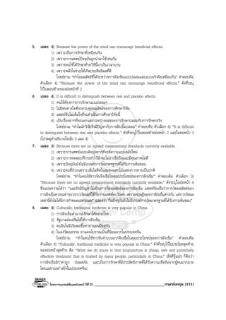 โครงการแบรนดซัมเมอรแคมป ปที่ 25 __________________________________ภาษาอังกฤษ (111)
5. เฉลย 4) Because the power of the mind can encourage beneficial effects.
1) เพราะเปนการรักษาที่เหมือนกัน
2) เพราะการแพทยปจจุบันถูกนํามาใชเชนกัน
3) เพราะคนไขไดรักษาดวยวิธีนี้มาเปนเวลานาน
4) เพราะพลังใจชวยใหเกิดประสิทธิผลที่ดี
โจทยถาม “ทําไมผลลัพธที่ไดระหวางการฝงเข็มแบบปลอมและแบบจริงจึงเหมือนกัน” คําตอบคือ
ตัวเลือก 4) “Because the power of the mind can encourage benefitcial effects.” ดังที่ระบุ
ไวในตอนทายของยอหนาที่ 2
6. เฉลย 4) It is difficult to distinguish between real and placebo effects.
1) คนไขตองการการรักษาแบบปลอมๆ
2) ไมมีหนทางใดที่จะควบคุมผลลัพธของการศึกษาวิจัย
3) แพทยจีนไมเต็มใจที่จะดําเนินการศึกษาวิจัยนี้
4) เปนเรื่องยากที่จะแยกแยะระหวางผลของการรักษาปลอมกับการรักษาจริง
โจทยถาม “ทําไมนักวิจัยจึงมีปญหากับการฝงเข็มปลอม” คําตอบคือ ตัวเลือก 4) “It is difficult
to distinguish between real and placebo effects.” ดังที่ระบุไวในตอนทายยอหนา 2 และในยอหนา 3
(โปรดดูคําอธิบายในขอ 3 และ 4)
7. เฉลย 3) Because there are no agreed measurement standards currently available.
1) เพราะการแพทยแบบเดิมยุงยากที่จะตีความแบบสมัยใหม
2) เพราะการทดสอบที่กระทําไวมักจะไมนาเชื่อถือและมีคุณภาพไมดี
3) เพราะปจจุบันยังไมมีเกณฑการวัดมาตรฐานที่ไดรับการเห็นชอบ
4) เพราะคนที่ปวยเพราะเสนโลหิตในสมองแตกไมแสดงการหายเปนปกติ
โจทยถาม “ทําไมคนไขชาวจีนจึงเชื่อในคุณประโยชนของการฝงเข็ม” คําตอบคือ ตัวเลือก 3)
“Because there are no agreed measurement standards currently available.” ดังระบุในยอหนา 4
ซึ่งแปลความไดวา “และยังมีปญหาในดานการวัดผลลัพธของการฝงเข็ม แพทยจีนเชื่อวาการวัดผลลัพธของ
การฝงเข็มควรจะตางจากการวัดผลที่ใชกับการแพทยตะวันตก เพราะทฤษฎีของการฝงเข็มตางกัน แตการวัดผล
เหลานี้ยังไมไดมีการกําหนดเฉพาะเลย” แสดงวา “ในปจจุบันยังไมมีเกณฑการวัดมาตรฐานที่ไดรับการเห็นชอบ”
8. เฉลย 4) Culturally, traditional medicine is very popular in China.
1) การฝงเข็มสามารถรักษาไดหลายโรค
2) รัฐบาลสงเสริมใหใชการฝงเข็ม
3) คนจีนไมมีเงินพอซื้อหายาแผนปจจุบัน
4) ในแงวัฒนธรรม ยาแผนโบราณเปนที่นิยมมากในประเทศจีน
โจทยถาม “ทําไมคนไขชาวจีนจํานวนมากจึงเชื่อในคุณประโยชนของการฝงเข็ม” คําตอบคือ
ตัวเลือก 4) “Culturally, traditional medicine is very popular in China.” ดังที่ระบุไวในประโยคสุดทาย
ของยอหนาสุดทาย คือ “What we do know is that acupuncture is cheap, safe and potentially
effective treatment that is trusted by many people, particularly in China.” (สิ่งที่รูแนๆ ก็คือวา
การฝงเข็มมีราคาถูก ปลอดภัย และเปนการรักษาที่มีประสิทธิภาพที่ไดรับความเชื่อถือจากผูคนมากมาย
โดยเฉพาะอยางยิ่งในประเทศจีน)
 