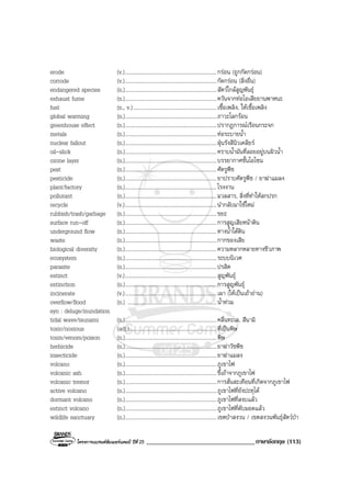 โครงการแบรนดซัมเมอรแคมป ปที่ 25 __________________________________ภาษาอังกฤษ (113)
erode (v.)....................................................................กรอน (ถูกกัดกรอน)
corrode (v.)....................................................................กัดกรอน (สิ่งอื่น)
endangered species (n.)....................................................................สัตวใกลสูญพันธุ
exhaust fume (n.)....................................................................ควันจากทอไอเสียยานพาหนะ
fuel (n., v.)..............................................................เชื้อเพลิง, ใหเชื้อเพลิง
global warming (n.)....................................................................ภาวะโลกรอน
greenhouse effect (n.)....................................................................ปรากฏการณเรือนกระจก
metals (n.)....................................................................ทอระบายน้ํา
nuclear fallout (n.)....................................................................ฝุนรังสีนิวเคลียร
oil-slick (n.)....................................................................คราบน้ํามันที่ลอยอยูบนผิวน้ํา
ozone layer (n.)....................................................................บรรยากาศชั้นโอโซน
pest (n.)....................................................................ศัตรูพืช
pesticide (n.)....................................................................ยาปราบศัตรูพืช / ยาฆาแมลง
plant/factory (n.)....................................................................โรงงาน
pollutant (n.)....................................................................มวลสาร, สิ่งที่ทําใหสกปรก
recycle (v.)....................................................................นํากลับมาใชใหม
rubbish/trash/garbage (n.)....................................................................ขยะ
surface run-off (n.)....................................................................การสูญเสียหนาดิน
underground flow (n.)....................................................................ทางน้ําใตดิน
waste (n.)....................................................................กากของเสีย
biological diversity (n.)....................................................................ความหลากหลายทางชีวภาพ
ecosystem (n.)....................................................................ระบบนิเวศ
parasite (n.)....................................................................ปรสิต
extinct (v.)....................................................................สูญพันธุ
extinction (n.)....................................................................การสูญพันธุ
incinerate (v.)....................................................................เผา (ใหเปนเถาถาน)
overflow/flood (n.) ..................................................................น้ําทวม
syn : deluge/inundation
tidal wave/tsunami (n.)....................................................................คลื่นทะเล, สึนามิ
toxic/noxious (adj.).................................................................ที่เปนพิษ
toxin/venom/poison (n.)....................................................................พิษ
herbicide (n.)....................................................................ยาฆาวัชพืช
insecticide (n.)....................................................................ยาฆาแมลง
volcano (n.)....................................................................ภูเขาไฟ
volcanic ash (n.)....................................................................ขี้เถาจากภูเขาไฟ
volcanic tremor (n.)....................................................................การสั่นสะเทือนที่เกิดจากภูเขาไฟ
active volcano (n.)....................................................................ภูเขาไฟที่ยังปะทุได
dormant volcano (n.)....................................................................ภูเขาไฟที่สงบแลว
extinct volcano (n.)....................................................................ภูเขาไฟที่ดับมอดแลว
wildlife sanctuary (n.)....................................................................เขตปาสงวน / เขตสงวนพันธุสัตวปา
 