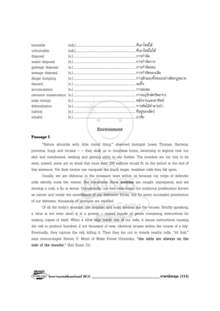 โครงการแบรนดซัมเมอรแคมป ปที่ 25 __________________________________ภาษาอังกฤษ (115)
burnable (adj.).......................................................................ที่เผาไหมได
unburnable (adj.).......................................................................ที่เผาไหมไมได
disposal (n.)..........................................................................การกําจัด
waste disposal (n.)..........................................................................การกําจัดกาก
garbage disposal (n.)..........................................................................การกําจัดขยะ
sewage disposal (n.)..........................................................................การกําจัดของเสีย
illegal dumping (n.)..........................................................................การลักลอบทิ้งขยะอยางผิดกฎหมาย
discard (v.)..........................................................................ละทิ้ง
accumulation (n.)..........................................................................การสะสม
resource conservation (n.)..........................................................................การอนุรักษทรัพยากร
solar energy (n.)..........................................................................พลังงานแสงอาทิตย
deforestation (n.)..........................................................................การตัดไมทําลายปา
habitat (n.)..........................................................................ที่อยูของสัตว
inhabit (v.)..........................................................................อาศัย
Environment
Passage I
“Nature abounds with little round thing,” observed biologist Lewis Thomas. Bacteria,
protozoa, fungi and viruses - - they stalk us in countless forms, swarming in legions over our
skin and membranes, seeking and gaining entry to our bodies. The invaders are too tiny to be
seen; indeed, some are so small that more than 200 millions would fit on the period at the end of
this sentence. Yet their tactics can vanquish the much larger, healthier cells they fall upon.
Usually, we are oblivious to the incessant wars within us because our corps of defender
cells silently routs the enemy. But sometimes these sentries are caught unprepared, and we
develop a cold, a flu or worse. Occasionally, our own cells begin the mutinous proliferation known
as cancer and evade the surveillance of our defensive forces, but for every successful penetration
of our defenses, thousands of attempts are repelled.
Of all the body’s enemies, the simplest and most devious are the viruses. Strictly speaking,
a virus is not even alive; it is a protein – coated bundle of genes containing instructions for
making copies of itself. When a virus slips inside one of our cells, it issues instructions causing
the cell to produce hundred, if not thousand of new, identical viruses within the course of a day.
Eventually, they rupture the cell, killing it. Then they fan out to invade nearby cells. “At first,”
says immunologist Steven V. Mizel of Wake Forest University, “the odds are always on the
side of the invader.” (Ent Exam 31)
 