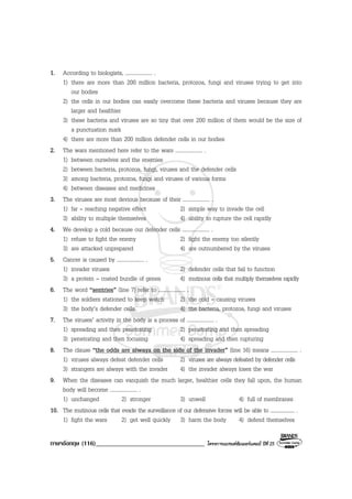 ภาษาอังกฤษ (116)__________________________________ โครงการแบรนดซัมเมอรแคมป ปที่ 25
1. According to biologists, .................... .
1) there are more than 200 million bacteria, protozoa, fungi and viruses trying to get into
our bodies
2) the cells in our bodies can easily overcome these bacteria and viruses because they are
larger and healthier
3) these bacteria and viruses are so tiny that over 200 million of them would be the size of
a punctuation mark
4) there are more than 200 million defender cells in our bodies
2. The wars mentioned here refer to the wars .................... .
1) between ourselves and the enemies
2) between bacteria, protozoa, fungi, viruses and the defender cells
3) among bacteria, protozoa, fungi and viruses of various forms
4) between diseases and medicines
3. The viruses are most devious because of their .................... .
1) far – reaching negative effect 2) simple way to invade the cell
3) ability to multiple themselves 4) ability to rupture the cell rapidly
4. We develop a cold because our defender cells .................... .
1) refuse to fight the enemy 2) fight the enemy too silently
3) are attacked unprepared 4) are outnumbered by the viruses
5. Cancer is caused by .................... .
1) invader viruses 2) defender cells that fail to function
3) a protein – coated bundle of genes 4) mutinous cells that multiply themselves rapidly
6. The word “sentries” (line 7) refer to .................... .
1) the soldiers stationed to keep watch 2) the cold – causing viruses
3) the body’s defender cells 4) the bacteria, protozoa, fungi and viruses
7. The viruses’ activity in the body is a process of .................... .
1) spreading and then penetrating 2) penetrating and then spreading
3) penetrating and then focusing 4) spreading and then rupturing
8. The clause “the odds are always on the side of the invader” (line 16) means .................... .
1) viruses always defeat defender cells 2) viruses are always defeated by defender cells
3) strangers are always with the invader 4) the invader always loses the war
9. When the diseases can vanquish the much larger, healthier cells they fall upon, the human
body will become .................... .
1) unchanged 2) stronger 3) unwell 4) full of membranes
10. The mutinous cells that evade the surveillance of our defensive forces will be able to .................... .
1) fight the wars 2) get well quickly 3) harm the body 4) defend themselves
 