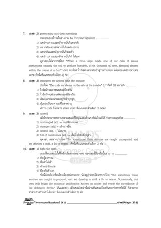 โครงการแบรนดซัมเมอรแคมป ปที่ 25 __________________________________ภาษาอังกฤษ (119)
7. เฉลย 2) penetrating and then spreading
กิจกรรมของไวรัสในรางกาย คือ กระบวนการของการ ....................
1) แพรกระจายและหลังจากนั้นก็แทรกตัว
2) แทรกตัวและหลังจากนั้นก็แพรกระจาย
3) แทรกตัวและหลังจากนั้นก็รวมตัว
4) แพรกระจายและหลังจากนั้นก็ทําใหแตก
ดูคําตอบไดจากประโยค “When a virus slips inside one of our cells, it issues
instructions causing the cell to produce hundred, if not thousand of, new, identical viruses
within the course of a day.” นะคะ จะเห็นวาไวรัสจะแทรกตัวเขาสูรางกายกอน แลวคอยแพรกระจายตัว
นะคะ ดังนั้นพี่แนนตอบตัวเลือก 2) คะ
8. เฉลย 3) strangers are always with the invader
ประโยค “The odds are always on the side of the invader” (บรรทัดที่ 20) หมายถึง ....................
1) ไวรัสมักจะเอาชนะเซลลปองกัน
2) ไวรัสมักจะพายแพตอเซลลปองกัน
3) สิ่งแปลกปลอมรวมอยูกับตัวบุกรุก
4) ผูบุกรุกมันจะพายแพในสงคราม
คําวา odds ก็แปลวา แปลก นะคะ พี่แนนตอบตัวเลือก 3) นะคะ
9. เฉลย 3) unwell
เมื่อโรคสามารถปราบปรามเซลลที่ใหญและแข็งแรงที่มันโจมตีได รางกายมนุษยจะ ..................
1) unchanged (adj.) = ไมเปลี่ยนแปลง
2) stronger (adj.) = แข็งแรงขึ้น
3) unwell (adj.) = ไมสบาย
4) full of membranes (adj.) = เต็มไปดวยเยื่อบุผิว
ดูตรงๆ เลยจากประโยค “But sometimes these sentries are caught unprepared, and
we develop a cold, a flu or worse.” ดังนั้นพี่แนนตอบตัวเลือก 3) คะ
10. เฉลย 1) fight the wars
เซลลที่ควบคุมไมไดที่หลีกเลี่ยงการตรวจตราของเซลลปองกันนั้นสามารถ ....................
1) ตอสูสงคราม
2) ฟนตัวไดเร็ว
3) ทําลายรางกาย
4) ปองกันตัวเอง
ขอนี้นองตองเชื่อมโยงเรื่องหนอยนะคะ นองดูคําตอบไดจากประโยค “But sometimes these
sentries are caught unprepared, and we develop a cold, a flu or worse. Occasionally, our
own cells begin the mutinous proliferation known as cancer and evade the surveillance of
our defensive forces.” นั่นแสดงวา เมื่อเซลลเหลานั้นผานพนเซลลปองกันของรางกายไปได ก็สามารถ
ทําลายรางกายเราไดนะคะ พี่แนนตอบตัวเลือก 3) คะ
 