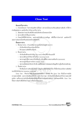 ภาษาอังกฤษ (12)___________________________________ โครงการแบรนดซัมเมอรแคมป ปที่ 25
Cloze Test
ขอแนะนําในการอาน
1. อานประโยคแรก วิเคราะหและตีความใหแตก เพราะประโยคแรกเปรียบเสมือนหางเสือเรือ ทําใหการ
อานมีจุดมุงหมาย และนับเปนการรักษาเวลาในการอาน
2. เมื่อพบชองวางอยารีบเติมใหอานตอไปอีกสักประโยคสองประโยค
3. พยายามฝกหาตัวชี้แนะทางบริบท
4. ถาตอบไมไดใหขามไปกอน และอานตอไปเพื่อรวบรวมขอมูล เพื่อใชในการวิเคราะห และตองจําไว
เสมอวาแตละประโยคหรือแตละยอหนาจะสัมพันธกัน
ขั้นตอนการอาน
1. ขั้นกอนการอาน : ทํานายหรือคาดการณเนื้อเรื่องโดยพิจารณาจาก
- หัวเรื่องหรือประโยคแรกของเนื้อเรื่อง
- ฝกระดมความคิดที่เกี่ยวของกัน
2. ขั้นระหวางอาน
- นักเรียนตองฝกมองคําสําคัญ (key word) หรือคําที่นักเรียนแปลได
- พยายามฝกมองคําที่กลาวซ้ําไปซ้ํามา (recurring word)
- พยายามดูคําที่มีความหมายใกลเคียงกัน หรือวลีที่มีความหมายเหมือนกัน (synonyms)
- พยายามดูคําชี้แนะทางบริบท (context clues)
- พยายามเชื่อมโยงคําดังกลาวขางตน และใชประสบการณผสมผสานขอมูลที่ปรากฏในเรื่องตามหลักเหตุ
3. ขั้นหลังการอาน
- ฝกเชื่อมโยงความคิดแตละยอหนา โดยดูความสัมพันธกับหัวเรื่อง ทั้งนี้นักเรียนจะเห็นความสัมพันธ
ของเนื้อเรื่องโดยรวม (meaning coherence)
Cloze Test : ที่จะนํามาใหนักเรียนทําประกอบดวย 2 ลักษณะ คือ Cloze Test ที่เนนไวยากรณเชิง
ความหมายนั่นคือ นอกจากนักเรียนจะตองมีความรูทางไวยากรณ นักเรียนยังตองเชื่อมโยงเขากับความหมายได
ถูกตอง ฉะนั้นเวลาอานนักเรียนตองเลือกขอที่ถูกทั้งไวยากรณและความหมาย อีกลักษณะหนึ่งคือ Cloze Test
ที่เนนการเติมคําเพื่อใหเกิดความหมายเชื่อมโยงที่สละสลวย
 