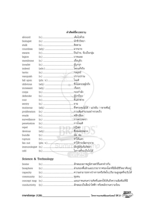 ภาษาอังกฤษ (120)__________________________________ โครงการแบรนดซัมเมอรแคมป ปที่ 25
คําศัพทที่ควรทราบ
abound (v.).....................................................เต็มไปดวย
biologist (n.) ...................................................นักชีววิทยา
stalk (v.).....................................................ติดตาม
countless (adj.) ................................................มากมาย
swarm (v.).....................................................ปนปาย, จับเปนกลุม
legion (n.)....................................................บาดแผล
membrane (n.) ...................................................เยื่อบุผิว
invader (n.)....................................................ผูบุกรุก
indeed (adv.)................................................โดยแทจริง
tactic (n.)....................................................กลยุทธ
vanquish (v.) ...................................................ปราบปราม
fall upon (phr. v.)............................................โจมตี
oblivious (adj.) ................................................ซึ่งไมตระหนักถึง
incessant (adj.) ................................................เรื่อยๆ
corps (n.)....................................................กองกําลัง
defender (n.)....................................................ผูปกปอง
rout (v.).....................................................ตีแตกพาย
sentry (n.) ...................................................ยาม
mutinous (adj.) ................................................ซึ่งควบคุมไมได / แปรผัน / กลายพันธุ
proliferation (n.) ...................................................การเพิ่มจํานวนอยางรวดเร็ว
evade (v.).....................................................หลีกเลี่ยง
surveillance (n.) ...................................................การตรวจตรา
penetration (n.)....................................................การโจมตี
repel (v.).....................................................ปฏิเสธ
devious (adj.).................................................ซึ่งหลอกหลวง
bundle (n.)....................................................มัด, หอ
rupture (v.).....................................................ทําใหแตก
fan out (phr. v.)............................................ทําใหกระจัดกระจาย
immunologist (n.) ...................................................นักภูมิคุมกันวิทยา
odd (n.)....................................................โอกาสที่จะเปนไปได
Science & Technology
biome (n.)....................................................ลักษณะสภาพภูมิศาสตรที่แตกตางกัน
biosphere (n.)....................................................สวนของพื้นผิวและบรรยากาศของโลกที่มีสิ่งมีชีวิตอาศัยอยู
capacity (n.)....................................................ความสามารถทางรางกายหรือจิตใจ,ปริมาณสูงสุดที่จะรับได
community (n.)....................................................ชุมชน
concept map (n.)....................................................แผนภาพแทนความคิดที่แสดงใหเห็นถึงความสัมพันธที่มี
conductivity (n.)....................................................ลักษณะเปนสื่อนําไฟฟา หรือพลังงานความรอน
 
