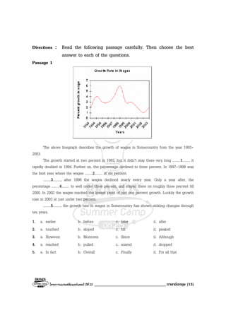 โครงการแบรนดซัมเมอรแคมป ปที่ 25 ___________________________________ภาษาอังกฤษ (13)
Directions : Read the following passage carefully. Then choose the best
answer to each of the questions.
Passage 1
The above linegraph describes the growth of wages in Somecountry from the year 1993-
2003.
The growth started at two percent in 1993, but it didn’t stay there very long .........1......... it
rapidly doubled in 1994. Further on, the percentage declined to three percent. In 1997-1998 was
the best year where the wages .........2......... at six percent.
.........3........., after 1998 the wages declined nearly every year. Only a year after, the
percentage .........4......... to well under three percent, and stayed there on roughly three percent till
2000. In 2002 the wages reached the lowest point of just one percent growth. Luckily the growth
rose in 2003 at just under two percent.
.........5........., the growth rate in wages in Somecountry has shown striking changes through
ten years.
1. a. earlier b. before c. later d. after
2. a. touched b. sloped c. hit d. peaked
3. a. However b. Moreover c. Since d. Although
4. a. reached b. pulled c. soared d. dropped
5. a. In fact b. Overall c. Finally d. For all that
 