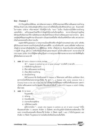 ภาษาอังกฤษ (130)__________________________________ โครงการแบรนดซัมเมอรแคมป ปที่ 25
Key : Passage I
คําวาวีรบุรุษนั้นชวนใหสับสน เพราะมีหลายความหมาย มักใชกับคนธรรมดาที่มีโอกาสไดแสดงความกลาหาญ
ที่ยิ่งใหญ ตัวอยางเชน นักดับเพลิงผูชวยชีวิตบางคนจากบานที่ไฟไหมโดยเสี่ยงชีวิตของตัวเอง และ ตัวละครหลัก
ในการแสดง นวนิยาย หรือภาพยนตร ก็เปนที่รูจักวาเปน “hero” ในเรื่อง ถึงแมเขาจะไมไดมีความกลาหาญ
เลยซะทีเดียว แตวีรบุรุษและวีรสตรีที่เรากําลังพูดถึงนั้นรวมกันเปนกลุมที่สาม พวกเขาเปนคนรูปรางสูงใหญ
มีลักษณะที่เหนือธรรมดาที่ความมีพลังของเขาเติมเต็มหัวใจของเราดวยความชื่นชมและความนาเกรงขาม ผูชาย
และผูหญิงที่มีคุณธรรมสูงที่ควรเอาเปนแบบอยาง เปนจุดประสงคในชีวิต หรือเปนแคสิ่งที่เปนความฝน เพราะพวกเขา
เปนตัวแทนของคนที่เราตองการจะเปน
มนุษยชาติมีวีรบุรุษเสมอมา บางคนอาจจะเปนคนที่ชวยชีวิต หรือผูสรางประเทศอยางเชน จอรจ วอชิงตัน
ผูที่เปนแบบอยางของชาวอเมริกันรุนตอรุนในดานความตั้งใจ ความไมเห็นแกตัว และความซื่อสัตย คนอื่นอาจจะ
เปนผูนําทางศาสนาหรือผูหญิงที่สงางาม ผูที่มีชัยชนะ นักกีฬา หรือนักสํารวจ ตัวละครในนวนิยายหรือคนที่อยูใน
การปฎิวัติ นักบุญ ผูทําบาป โจรที่นาชื่นชอบหรือนักแสดงภาพยนตร อะไรก็ตามที่พวกเขาทํา พวกเขาเปนดาวที่
ประกายแสง รุงเรือง นําทางใหผูติดตามที่อยูเบื้องลาง ความปรารถนาที่มีคาของพวกเขาสามารถนําสิ่งที่ดีที่สุดใน
ผูที่เลื่อมใสพวกเขาออกมาได
1. เฉลย 2) have a chance to show courage
วลี “... happen to perform an act of great courage” (บรรทัดที่ 2) หมายถึง ....................
1) ทําสิ่งที่กลาหาญเปนประจํา
2) มีโอกาสที่จะแสดงความกลาหาญ
3) เกิดมาเพื่อความกลาหาญ
4) มักจะไมกลาหาญ
ขอนี้ keyword คือ นองตองแปลคําวา happen to ใหออกนะคะ แตถานองๆ แปลไมออก นองๆ
ดูจากประโยคที่เปนสวนขยายตามมาก็ไดคะ คือ ดูจาก “... a fireman who saves someone from a
burning house at the risk of his own life” ซึ่งเหตุการณนี้เปนเหตุการณที่ไมเกิดขึ้นบอยนะคะ แสดงวา
เปนโอกาสที่จะแสดงความกลาหาญนะคะ พี่แนนตอบตัวเลือกที่ 2 นะคะ คําวา happen to แปลวา บังเอิญ,
มีโอกาสคะ
2. เฉลย 1) be brave
วีรบุรุษจะตอง ....................
1) กลาหาญ
2) ชวยเหลือคนอื่น
3) ประกอบดวยกลุมที่สาม
4) กอใหเกิดความสนใจ
ดูไดจากประโยค “... people who happen to perform an act of great courage” ดังนั้น
พี่แนนตอบตัวเลือก 1) เลยนะคะ ตัวเลือก 2) นั้นผิดคะ เพราะวีรบุรุษไมจําเปนตองชวยเหลือคนอื่นๆ ก็ได
นะคะ อาจจะเปนแคบุคคลที่เราชื่นชอบก็ได ตัวเลือก 3) ก็ผิดคะ กลุมที่ 1 และ 2 ก็เปนวีรบุรุษนะคะ และ
ตัวเลือก 4) ก็ผิดคะ วีรบุรุษของเราอาจจะไมตองเปนที่สนใจของคนอื่นก็ไดคะ
 