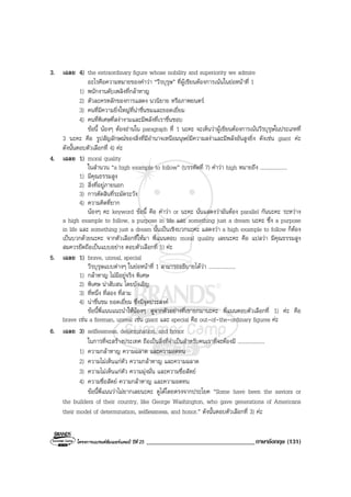 โครงการแบรนดซัมเมอรแคมป ปที่ 25 __________________________________ภาษาอังกฤษ (131)
3. เฉลย 4) the extraordinary figure whose nobility and superiority we admire
อะไรคือความหมายของคําวา “วีรบุรุษ” ที่ผูเขียนตองการเนนในยอหนาที่ 1
1) พนักงานดับเพลิงที่กลาหาญ
2) ตัวละครหลักของการแสดง นวนิยาย หรือภาพยนตร
3) คนที่มีความยิ่งใหญที่นาชื่นชมและยอดเยี่ยม
4) คนที่พิเศษที่สงางามและมีพลังที่เราชื่นชอบ
ขอนี้ นองๆ ตองอานใน paragraph ที่ 1 นะคะ จะเห็นวาผูเขียนตองการเนนวีรบุรุษในประเภทที่
3 นะคะ คือ รูปสัญลักษณของสิ่งที่มีอํานาจเหนือมนุษยมีความสงาและมีพลังอันสูงยิ่ง ดังเชน giant คะ
ดังนั้นตอบตัวเลือกที่ 4) คะ
4. เฉลย 1) moral quality
ในสํานวน “a high example to follow” (บรรทัดที่ 7) คําวา high หมายถึง ....................
1) มีคุณธรรมสูง
2) สิ่งที่อยูภายนอก
3) การตัดสินที่ระมัดระวัง
4) ความคิดที่ยาก
นองๆ คะ keyword ขอนี้ คือ คําวา or นะคะ นั่นแสดงวามันตอง parallel กันนะคะ ระหวาง
a high example to follow, a purpose in life และ something just a dream นะคะ ซึ่ง a purpose
in life และ something just a dream นั้นเปนเชิงบวกนะคะ แสดงวา a high example to follow ก็ตอง
เปนบวกดวยนะคะ จากตัวเลือกที่ใหมา พี่แนนตอบ moral quality เลยนะคะ คือ แปลวา มีคุณธรรมสูง
สมควรยึดถือเปนแบบอยาง ตอบตัวเลือกที่ 1) คะ
5. เฉลย 1) brave, unreal, special
วีรบุรุษแบบตางๆ ในยอหนาที่ 1 สามารถอธิบายไดวา ....................
1) กลาหาญ ไมมีอยูจริง พิเศษ
2) พิเศษ นาสับสน โดยบังเอิญ
3) ที่หนึ่ง ที่สอง ที่สาม
4) นาชื่นชม ยอดเยี่ยม ซึ่งมีจุดประสงค
ขอนี้พี่แนนแนะนําใหนองๆ ดูจากตัวอยางที่เขายกมานะคะ พี่แนนตอบตัวเลือกที่ 1) คะ คือ
brave เชน a fireman, unreal เชน giant และ special คือ out-of-the-ordinary figures คะ
6. เฉลย 3) selflessness, determination, and honor
ในการที่จะสรางประเทศ ถือเปนสิ่งที่จําเปนสําหรับคนเราที่จะตองมี ....................
1) ความกลาหาญ ความฉลาด และความอดทน
2) ความไมเห็นแกตัว ความกลาหาญ และความฉลาด
3) ความไมเห็นแกตัว ความมุงมั่น และความซื่อสัตย
4) ความซื่อสัตย ความกลาหาญ และความอดทน
ขอนี้พี่แนนวาไมยากเลยนะคะ ดูไดโดยตรงจากประโยค “Some have been the saviors or
the builders of their country, like George Washington, who gave generations of Americans
their model of determination, selflessness, and honor.” ดังนั้นตอบตัวเลือกที่ 3) คะ
 