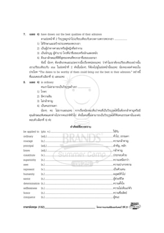 ภาษาอังกฤษ (132)__________________________________ โครงการแบรนดซัมเมอรแคมป ปที่ 25
7. เฉลย 4) have drawn out the best qualities of their admirers
ตามยอหนาที่ 2 วีรบุรุษถูกนําไปเปรียบเทียบกับดวงดาวเพราะพวกเขา ....................
1) ไดรักษาและสรางประเทศของพวกเขา
2) เปนผูนําทางศาสนาหรือผูหญิงที่สงางาม
3) เปนนักบุญ ผูทําบาป โจรที่นาชื่นชอบหรือนักแสดงหนัง
4) ดึงเอาลักษณะที่ดีที่สุดของคนที่พวกเขาชื่นชอบออกมา
ขอนี้ นองๆ ตองสังเกตและแปลจากเนื้อเรื่องหนอยนะคะ วาทําไมเขาตองเปรียบเทียบอยางนั้น
เขาเปรียบเทียบกับ star ในยอหนาที่ 2 ดังนั้นนองๆ ก็ตองไปดูในยอหนานั้นนะคะ นองจะเจอคําตอบใน
ประโยค “The desire to be worthy of them could bring out the best in their admirers.” อยางนี้
พี่แนนตอบตัวเลือกที่ 4) เลยนะคะ
8. เฉลย 4) is ordinary
คนเราไมสามารถเปนวีรบุรุษถาเขา ....................
1) โกหก
2) มีความฝน
3) ไมกลาหาญ
4) เปนคนธรรมดา
นองๆ คะ ไมยากเลยนะคะ จากเรื่องนองจะเห็นวาคนที่เปนวีรบุรุษไดนั้นตองกลาหาญหรือมี
คุณลักษณะพิเศษแตกตางไปจากคนปกติทั่วไป ดังนั้นคนที่ไมสามารถเปนวีรบุรุษไดก็คือคนธรรมดานั่นเองคะ
ตอบตัวเลือกที่ 4) คะ
คําศัพทที่ควรทราบ
be applied to (phr. v.)....................................................................................................ใชกับ
ordinary (adj.).........................................................................................................ทั่วไป, ธรรมดา
courage (n.)............................................................................................................ความกลาหาญ
principal (adj.).........................................................................................................สําคัญ, หลัก
brave (adj.).........................................................................................................กลาหาญ
constitute (v.).............................................................................................................ประกอบดวย
superiority (n.)............................................................................................................ความเหนือกวา
awe (n.)............................................................................................................ความนาเกรงขาม
represent (v.).............................................................................................................เปนตัวแทน
humanity (n.)............................................................................................................มนุษยทั่วไป
savior (n.)............................................................................................................ผูชวยชีวิต
determination (n.)............................................................................................................ความตั้งใจ
selflessness (n.)............................................................................................................ความไมเห็นแกตัว
honor (n.)............................................................................................................ความซื่อสัตย
conqueror (n.)............................................................................................................ผูชนะ
 