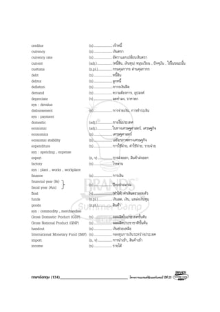 ภาษาอังกฤษ (134)__________________________________ โครงการแบรนดซัมเมอรแคมป ปที่ 25
creditor (n)......................เจาหนี้
currency (n)......................เงินตรา
currency rate (n)......................อัตราแลกเปลี่ยนเงินตรา
current (adj.)..................(หนี้สิน, เงินทุน) หมุนเวียน , ปจจุบัน , ใชในขณะนั้น
customs (n.pl.).................กรมศุลกากร ดานศุลกากร
debt (n)......................หนี้สิน
debtor (n)......................ลูกหนี้
deflation (n)......................ภาวะเงินฝด
demand (n)......................ความตองการ, อุปสงค
depreciate (v)......................ลดคาลง, ราคาตก
syn : devalue
disbursement (n)......................การจายเงิน, การชําระเงิน
syn : payment
domestic (adj.)..................ภายในประเทศ
economic (adj.)..................ในทางเศรษฐศาสตร, เศรษฐกิจ
economics (n)......................เศรษฐศาสตร
economic stability (n)......................เสถียรภาพทางเศรษฐกิจ
expenditure (n)......................การใชจาย, คาใชจาย, รายจาย
syn : spending , expense
export (n, v).................การสงออก, สินคาสงออก
factory (n)......................โรงงาน
syn : plant , works , workplace
finance (n)......................การเงิน
financial year (Br)
fiscal year (Am)
float (v)......................(ทําให) คาเงินตราลอยตัว
funds (n.pl.).................เงินสด, เงิน, แหลงเงินทุน
goods (n.pl.).................สินคา
syn : commodity , merchandise
Gross Domestic Product (GDP) (n)......................ผลผลิตในประเทศขั้นตน
Gross National Product (GNP) (n)......................ผลผลิตประชาชาติขั้นตน
handout (n)......................เงินชวยเหลือ
International Monetary Fund (IMF) (n)......................กองทุนการเงินระหวางประเทศ
import (n, v).................การนําเขา, สินคาเขา
income (n)......................รายได
(n)......................ปงบประมาณ
 