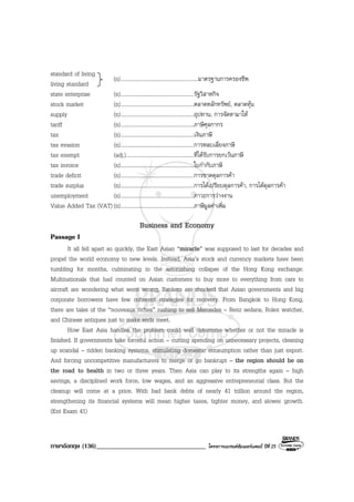 ภาษาอังกฤษ (136)__________________________________ โครงการแบรนดซัมเมอรแคมป ปที่ 25
standard of living
living standard
state enterprise (n)......................................................รัฐวิสาหกิจ
stock market (n)......................................................ตลาดหลักทรัพย, ตลาดหุน
supply (n)......................................................อุปทาน, การจัดหามาให
tariff (n)......................................................ภาษีศุลกากร
tax (n)......................................................เงินภาษี
tax evasion (n)......................................................การหลบเลี่ยงภาษี
tax exempt (adj.)..................................................ที่ไดรับการยกเวนภาษี
tax invoice (n)......................................................ใบกํากับภาษี
trade deficit (n)......................................................การขาดดุลการคา
trade surplus (n)......................................................การไดเปรียบดุลการคา, การไดดุลการคา
unemployment (n)......................................................ภาวะการวางงาน
Value Added Tax (VAT) (n)......................................................ภาษีมูลคาเพิ่ม
Business and Economy
Passage I
It all fell apart so quickly, the East Asian “miracle” was supposed to last for decades and
propel the world economy to new levels. Instead, Asia’s stock and currency markets have been
tumbling for months, culminating in the astonishing collapse of the Hong Kong exchange.
Multinationals that had counted on Asian customers to buy more to everything from cars to
aircraft are wondering what went wrong, Bankers are shocked that Asian governments and big
corporate borrowers have few coherent strategies for recovery. From Bangkok to Hong Kong,
there are tales of the “nouveaux riches” rushing to sell Mercedes – Benz sedans, Rolex watcher,
and Chinese antiques just to make ends meet.
How East Asia handles the problem could well determine whether or not the miracle is
finished. If governments take forceful action – cutting spending on unnecessary projects, cleaning
up scandal – ridden banking systems, stimulating domestic consumption rather than just export.
And forcing uncompetitive manufacturers to merge or go bankrupt – the region should be on
the road to health in two or three years. Then Asia can play to its strengths again – high
savings, a disciplined work force, low wages, and an aggressive entrepreneurial class. But the
cleanup will come at a price. With bad bank debts of nearly 41 trillion around the region,
strengthening its financial systems will mean higher taxes, tighter money, and slower growth.
(Ent Exam 41)
(n).........................................................มาตรฐานการครองชีพ
 