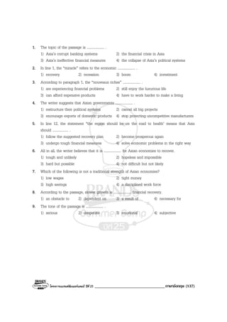โครงการแบรนดซัมเมอรแคมป ปที่ 25 __________________________________ภาษาอังกฤษ (137)
1. The topic of the passage is .................... .
1) Asia’s corrupt banking systems 2) the financial crisis in Asia
3) Asia’s ineffective financial measures 4) the collapse of Asia’s political systems
2. In line 1, the “miracle” refers to the economic .................... .
1) recovery 2) recession 3) boom 4) investment
3. According to paragraph 1, the “nouveaux riches” .................... .
1) are experiencing financial problems 2) still enjoy the luxurious life
3) can afford expensive products 4) have to work harder to make a living
4. The writer suggests that Asian governments .................... .
1) restructure their political systems 2) cancel all big projects
3) encourage exports of domestic products 4) stop protecting uncompetitive manufacturers
5. In line 12, the statement “the region should be on the road to health’ means that Asia
should .................. .
1) follow the suggested recovery plan 2) become prosperous again
3) undergo tough financial measures 4) solve economic problems in the right way
6. All in all, the writer believes that it is .................... for Asian economies to recover.
1) tough and unlikely 2) hopeless and impossible
3) hard but possible 4) not difficult but not likely
7. Which of the following is not a traditional strength of Asian economies?
1) low wages 2) tight money
3) high savings 4) a disciplined work force
8. According to the passage, slower growth is .................... financial recovery.
1) an obstacle to 2) dependent on 3) a result of 4) necessary for
9. The tone of the passage is .................... .
1) serious 2) desperate 3) emotional 4) subjective
 