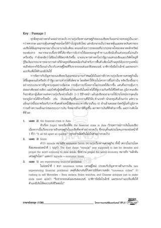 ภาษาอังกฤษ (138)__________________________________ โครงการแบรนดซัมเมอรแคมป ปที่ 25
Key : Passage I
ทุกสิ่งทุกอยางตกต่ําลงอยางรวดเร็ว ความรุงเรืองทางเศรษฐกิจของเอเซียตะวันออกนาจะคงอยูเปนเวลา
กวาทศวรรษ และกระตุนเศรษฐกิจของโลกใหกาวไปสูระดับใหม แตกลับกลายเปนวาตลาดหุนและตลาดเงินตราของ
เอเชียไดลมลุกคลุกคลานมาเปนเวลานานนับเดือน ลงเอยดวยภาวะถดถอยที่นาประหลาดใจของตลาดหลักทรัพย
ของฮองกง หลากหลายเชื้อชาติที่ไดอาศัยการจับจายใชสอยของลูกคาชาวเอเชียนับตั้งแตรถยนตไปจนถึง
เครื่องบิน กําลังสงสัยวาไดมีอะไรที่ผิดปกติเกิดขึ้น นายธนาคารตางตกใจวารัฐบาลแหงเอเซียและบริษัทใหญที่
กูยืมเงินจากธนาคารหลายรายตางก็มีกลยุทธที่สอดคลองกันสําหรับการฟนตัวเพียงไมกี่กลยุทธนับจากกรุงเทพไป
จนถึงฮองกงก็มีเรื่องเลาเกี่ยวกับเศรษฐีใหมที่รีบขายรถยนตเมอรซิเดสเบนซ, นาฬิกาขอมือโรเล็กซ และของเกา
แบบจีนเพื่อใหตัวเองมีเงินใช
การจัดการกับปญหาของเอเซียตะวันออกจะสามารถกําหนดไดเปนอยางดีวาความรุงเรืองทางเศรษฐกิจนั้น
ไดสิ้นสุดลงแลวหรือยัง ถารัฐบาลกระทําการที่เด็ดขาด โดยตัดคาใชจายในโครงการที่ไมจําเปน ขจัดเรื่องอื้อฉาว
อยางระบบธนาคารที่ถูกควบคุมอยางเขมงวด กระตุนการบริโภคภายในประเทศใหมากขึ้น แทนที่จะกระตุนการ
สงออกเพียงอยางเดียว และบังคับผูผลิตที่ไมสามารถแขงขันในตลาดไดใหยุบรวมกันหรือใหปดตัวลง ภูมิภาคเอเชีย
ก็จะกลับมาสูเสนทางแหงความรุงเรืองภายในอีก 2-3 ปขางหนา แลวเอเชียจะสามารถใชประโยชนจากจุดแข็ง
ของภูมิภาคไดอีกครั้งหนึ่ง เชน เงินออมที่สูงขึ้นแรงงานที่มีวินัย คาแรงต่ํา นักลงทุนที่แข็งแกรง แตความ
แข็งแกรงนี้จะมาพรอมกับราคาที่แพงดวยหนี้เสียของธนาคารที่มากเกือบ 41 ลานลานดอลลารสหรัฐในทั่วภูมิภาค
การสรางความแข็งแกรงของระบบการเงิน จึงหมายถึงภาษีที่สูงขึ้น สภาพการเงินที่ตึงตัวมากขึ้น และการเติบโต
ที่ชาลง
1. เฉลย 2) the financial crisis in Asia
หัวเรื่อง (topic) ของเรื่องนี้คือ the financial crisis in Asia (วิกฤตการณการเงินในเอเชีย)
เนื่องจากเนื้อเรื่องบรรยายถึงเศรษฐกิจในเอเชียที่ตกต่ําอยางรวดเร็ว ซึ่งระบุตั้งแตประโยคแรกของยอหนาที่
1 ที่วา “It all fell apart so quickly.” (ทุกอยางลมครืนไมเปนทาอยางรวดเร็ว)
2. เฉลย 3) boom
คําวา miracle หมายถึง economic boom (ความรุงเรื่องทางเศรษฐกิจ) ทั้งนี้ เพราะในประโยค
ที่สองของยอหนาที่ 1 ระบุวา The East Asian “miracle” was supposed to last for decades and
propel the word economy to new levels. ขอความ propel the world economy หมายถึง “ผลักดัน
เศรษฐกิจโลก” แสดงวา miracle = economic boom
3. เฉลย 1) are experiencing financial problems
ในยอหนาที่ 1 พวก nouveaux riches (เศรษฐีใหม) ประสบกับปญหาทางดานการเงิน (are
experiencing financial problems) เหตุที่เลือกเชนนี้ก็เพราะมีขอความหลัง “nouveaux riches” วา
rushing to sell Mercedes – Benz sedans, Rolex watches, and Chinese antiques just to make
ends meet แปลวา “รีบขายรถยนตเมอเซเดสเบนซ, นาฬิกาขอมือโรเล็กซ และของเกาแบบจีนเพื่อให
ตัวเองมีเงินใชพอประทังชีวิตตอไป”
 