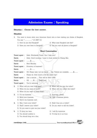 ภาษาอังกฤษ (140)__________________________________ โครงการแบรนดซัมเมอรแคมป ปที่ 25
Admission Exams : Speaking
Direction : Choose the best answer.
Situation
1. You want to know what your American friend who is here visiting you thinks of Bangkok.
You say: “....................” (O-NET 51)
1) How do you find Bangkok? 2) What does Bangkok look like?
3) Have you ever been to Bangkok? 4) Did you visit all places in Bangkok?
Short Conversation
Travel agent : Hello. Worldwide Travel. Can I help you?
Harris : Hello. Good morning. I want to book aticket to Chiang Mai.
Travel agent : ..........2..........
Harris : Next Monday.
Travel agent : Economy or business?
Harris : ..........3..........
Travel agent : OK. Please wait. Let me check. ... Yes. Tickets are available. ..........4..........
Harris : Please do. How much is for the round trip?
Travel agent : Just a minute. ... That will be Baht 5,600.
Harris : OK. ..........5.......... Thank you.
Travel agent : You’re welcome.
2. 1) When will you start from here? 2) When will you buy the ticket?
3) When do you want to travel? 4) When will you collect the ticket?
5) When do you want to come back?
3. 1) It’s my business. 2) Economy, please.
3) Mind your business. 4) I am a business person.
5) Here’s my business card.
4. 1) May I have your ticket? 2) Shall I buy you a ticket?
3) Shall I reserve your ticket? 4) Do you want to sell the ticket?
5) Do you want to give me your ticket?
5. 1) I’ll drop you here. 2) I will fly tomorrow.
3) You should confirm it. 4) I’ll drop by in an hour.
5) You should drop me a line.
 