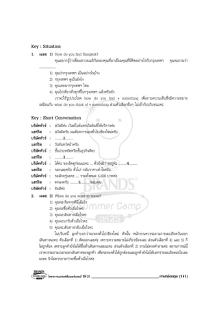 โครงการแบรนดซัมเมอรแคมป ปที่ 25 __________________________________ภาษาอังกฤษ (141)
Key : Situation
1. เฉลย 1) How do you find Bangkok?
คุณอยากรูวาเพื่อนชาวอเมริกันของคุณที่มาเยี่ยมคุณที่นี่คิดอยางไรกับกรุงเทพฯ คุณจะถามวา
....................
1) คุณวากรุงเทพฯ เปนอยางไรบาง
2) กรุงเทพฯ ดูเปนยังไง
3) คุณเคยมากรุงเทพฯ ไหม
4) คุณไปเที่ยวทั่วทุกที่ในกรุงเทพฯ แลวหรือยัง
เราจะใชรูปประโยค how do you find + something เพื่อถามความเห็นซึ่งมีความหมาย
เหมือนกับ what do you think of + something สวนตัวเลือกอื่นๆ ไมเขากับบริบทนะคะ
Key : Short Conversation
บริษัททัวร : สวัสดีคะ เวิลดไวดแทรเวิลยินดีใหบริการคะ
แฮรริส : สวัสดีครับ ผมตองการจองตั๋วไปเชียงใหมครับ
บริษัททัวร : ..........2..........
แฮรริส : วันจันทรหนาครับ
บริษัททัวร : ชั้นประหยัดหรือชั้นธุรกิจดีคะ
แฮรริส : ..........3..........
บริษัททัวร : ไดคะ ขอเช็คดูกอนนะคะ ... ตั๋วยังมีวางอยูคะ ..........4..........
แฮรริส : จองเลยครับ ตั๋วไป-กลับราคาเทาไรครับ
บริษัททัวร : รอสักครูนะคะ .... รวมทั้งหมด 5,600 บาทคะ
แฮรริส : ตกลงครับ ..........5.......... ขอบคุณ
บริษัททัวร : ยินดีคะ
2. เฉลย 3) When do you want to travel?
1) คุณจะเริ่มจากที่นี่เมื่อไร
2) คุณจะซื้อตั๋วเมื่อไรคะ
3) คุณจะเดินทางเมื่อไรคะ
4) คุณจะมารับตั๋วเมื่อไรคะ
5) คุณจะเดินทางกลับเมื่อไรคะ
ในบริบทนี้ ลูกคาบอกวาจะจองตั๋วไปเชียงใหม ดังนั้น พนักงานควรจะถามรายละเอียดวันออก
เดินทางนะคะ ตัวเลือกที่ 1) ตัดออกเลยคะ เพราะความหมายไมเกี่ยวของเลย สวนตัวเลือกที่ 4) และ 5) ก็
ไมถูกตอง เพราะลูกคายังไมไดซื้อตั๋วเดินทางเลยนะคะ สวนตัวเลือกที่ 2) ถามไมตรงคําถามคะ สถานการณนี้
เราควรจะถามเวลาออกเดินทางของลูกคา เพื่อจะจองตั๋วไดถูกตองและลูกคายังไมไดบอกรายละเอียดอะไรเลย
นะคะ จึงไมควรถามวาจะซื้อตั๋วเมื่อไรคะ
 