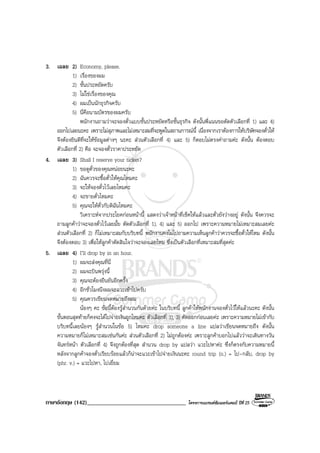 ภาษาอังกฤษ (142)__________________________________ โครงการแบรนดซัมเมอรแคมป ปที่ 25
3. เฉลย 2) Economy, please.
1) เรื่องของผม
2) ชั้นประหยัดครับ
3) ไมใชเรื่องของคุณ
4) ผมเปนนักธุรกิจครับ
5) นี่คือนามบัตรของผมครับ
พนักงานถามวาจะจองตั๋วแบบชั้นประหยัดหรือชั้นธุรกิจ ดังนั้นพี่แนนขอตัดตัวเลือกที่ 1) และ 4)
ออกไปเลยนะคะ เพราะไมสุภาพและไมเหมาะสมที่จะพูดในสถานการณนี้ เนื่องจากเราตองการใหบริษัทจองตั๋วให
จึงตองยินดีที่จะใหขอมูลตางๆ นะคะ สวนตัวเลือกที่ 4) และ 5) ก็ตอบไมตรงคําถามคะ ดังนั้น ตองตอบ
ตัวเลือกที่ 2) คือ จะจองตั๋วราคาประหยัด
4. เฉลย 3) Shall I reserve your ticket?
1) ขอดูตั๋วของคุณหนอยนะคะ
2) ฉันควรจะซื้อตั๋วใหคุณไหมคะ
3) จะใหจองตั๋วไวเลยไหมคะ
4) จะขายตั๋วไหมคะ
5) คุณจะใหตั๋วกับดิฉันไหมคะ
วิเคราะหจากประโยคกอนหนานี้ แสดงวาเจาหนาที่เช็คใหแลวและตั๋วยังวางอยู ดังนั้น จึงควรจะ
ถามลูกคาวาจะจองตั๋วไวเลยมั้ย ตัดตัวเลือกที่ 1), 4) และ 5) ออกไป เพราะความหมายไมเหมาะสมเลยคะ
สวนตัวเลือกที่ 2) ก็ไมเหมาะสมกับบริบทนี้ พนักงานคงไมไปถามความเห็นลูกคาวาควรจะซื้อตั๋วใหไหม ดังนั้น
จึงตองตอบ 3) เพื่อใหลูกคาตัดสินใจวาจะจองเลยไหม ซึ่งเปนตัวเลือกที่เหมาะสมที่สุดคะ
5. เฉลย 4) I’ll drop by in an hour.
1) ผมจะสงคุณที่นี่
2) ผมจะบินพรุงนี้
3) คุณจะตองยืนยันอีกครั้ง
4) อีกชั่วโมงนึงผมจะแวะเขาไปครับ
5) คุณควรเขียนจดหมายถึงผม
นองๆ คะ ขอนี้ตองรูสํานวนกันดวยคะ ในบริบทนี้ ลูกคาใหพนักงานจองตั๋วไวใหแลวนะคะ ดังนั้น
ขั้นตอนสุดทายก็คงจะไดไปจายเงินถูกไหมคะ ตัวเลือกที่ 1), 3) ตัดออกกอนเลยคะ เพราะความหมายไมเขากับ
บริบทนี้เลยนองๆ รูสํานวนในขอ 5) ไหมคะ drop someone a line แปลวาเขียนจดหมายถึง ดังนั้น
ความหมายก็ไมเหมาะสมเชนกันคะ สวนตัวเลือกที่ 2) ไมถูกตองคะ เพราะลูกคาบอกไปแลววาจะเดินทางวัน
จันทรหนา ตัวเลือกที่ 4) จึงถูกตองที่สุด สํานวน drop by แปลวา แวะไปหาคะ ซึ่งก็ตรงกับความหมายนี้
หลังจากลูกคาจองตั๋วเรียบรอยแลวก็นาจะแวะเขาไปจายเงินนะคะ round trip (n.) = ไป-กลับ, drop by
(phr. v.) = แวะไปหา, ไปเยี่ยม
 