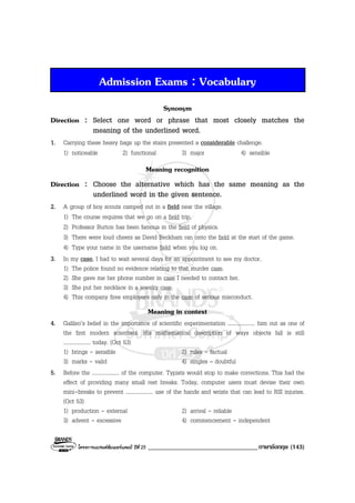 โครงการแบรนดซัมเมอรแคมป ปที่ 25 __________________________________ภาษาอังกฤษ (143)
Admission Exams : Vocabulary
Synonym
Direction : Select one word or phrase that most closely matches the
meaning of the underlined word.
1. Carrying these heavy bags up the stairs presented a considerable challenge.
1) noticeable 2) functional 3) major 4) sensible
Meaning recognition
Direction : Choose the alternative which has the same meaning as the
underlined word in the given sentence.
2. A group of boy scouts camped out in a field near the village.
1) The course requires that we go on a field trip.
2) Professor Burton has been famous in the field of physics.
3) There were loud cheers as David Beckham ran onto the field at the start of the game.
4) Type your name in the username field when you log on.
3. In my case, I had to wait several days for an appointment to see my doctor.
1) The police found no evidence relating to that murder case.
2) She gave me her phone number in case I needed to contact her.
3) She put her necklace in a jewelry case.
4) This company fires employees only in the case of serious misconduct.
Meaning in context
4. Galileo’s belief in the importance of scientific experimentation .................... him out as one of
the first modern scientists. His mathematical description of ways objects fall is still
.................... today. (Oct 53)
1) brings - sensible 2) rules - factual
3) marks - valid 4) singles – doubtful
5. Before the .................... of the computer. Typists would stop to make corrections. This had the
effect of providing many small rest breaks. Today, computer users must devise their own
mini-breaks to prevent .................... use of the hands and wrists that can lead to RSI injuries.
(Oct 53)
1) production - external 2) arrival - reliable
3) advent - excessive 4) commencement - independent
 