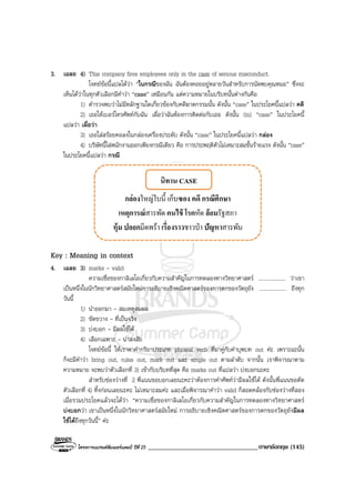 โครงการแบรนดซัมเมอรแคมป ปที่ 25 __________________________________ภาษาอังกฤษ (145)
3. เฉลย 4) This company fires employees only in the case of serious misconduct.
โจทยขอนี้แปลไดวา “ในกรณีของฉัน ฉันตองคอยอยูหลายวันสําหรับการนัดพบคุณหมอ” ซึ่งจะ
เห็นไดวาในทุกตัวเลือกมีคําวา “case” เหมือนกัน แตความหมายในบริบทนั้นตางกันคือ
1) ตํารวจพบวาไมมีหลักฐานใดเกี่ยวของกับคดีฆาตกรรมนั้น ดังนั้น “case” ในประโยคนี้แปลวา คดี
2) เธอใหเบอรโทรศัพทกับฉัน เผื่อวาฉันตองการติดตอกับเธอ ดังนั้น (in) “case” ในประโยคนี้
แปลวา เผื่อวา
3) เธอใสสรอยคอลงในกลองเครื่องประดับ ดังนั้น “case” ในประโยคนี้แปลวา กลอง
4) บริษัทนี้ไลพนักงานออกเพียงกรณีเดียว คือ การประพฤติตัวไมเหมาะสมขั้นรายแรง ดังนั้น “case”
ในประโยคนี้แปลวา กรณี
Key : Meaning in context
4. เฉลย 3) marks - valid
ความเชื่อของกาลิเลโอเกี่ยวกับความสําคัญในการทดลองทางวิทยาศาสตร .................... วาเขา
เปนหนึ่งในนักวิทยาศาสตรสมัยใหมการอธิบายเชิงคณิตศาสตรของการตกของวัตถุยัง .................... ถึงทุก
วันนี้
1) นําออกมา - สมเหตุสมผล
2) ขัดขวาง - ที่เปนจริง
3) บงบอก - มีผลใชได
4) เลือกเฉพาะ - นาสงสัย
โจทยขอนี้ ใหเราหาคํากริยาประเภท phrasal verb ที่มาคูกับคําบุพบท out คะ เพราะฉะนั้น
ก็จะมีคําวา bring out, rules out, mark out และ single out ตามลําดับ จากนั้น เราพิจารณาตาม
ความหมาย จะพบวาตัวเลือกที่ 3) เขากับบริบทที่สุด คือ marks out ที่แปลวา บงบอกนะคะ
สําหรับชองวางที่ 2 พี่แนนขอบอกเลยนะคะวาตองการคําศัพทวามีผลใชได ดังนั้นพี่แนนขอตัด
ตัวเลือกที่ 4) ทิ้งกอนเลยนะคะ ไมเหมาะสมคะ และเมื่อพิจารณาคําวา valid ก็สอดคลองกับชองวางที่สอง
เมื่อรวมประโยคแลวจะไดวา “ความเชื่อของกาลิเลโอเกี่ยวกับความสําคัญในการทดลองทางวิทยาศาสตร
บงบอกวา เขาเปนหนึ่งในนักวิทยาศาสตรสมัยใหม การอธิบายเชิงคณิตศาสตรของการตกของวัตถุยังมีผล
ใชไดถึงทุกวันนี้” คะ
 