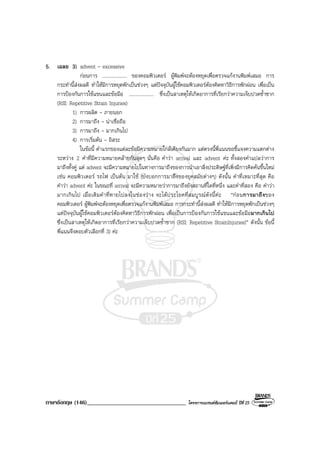 ภาษาอังกฤษ (146)__________________________________ โครงการแบรนดซัมเมอรแคมป ปที่ 25
5. เฉลย 3) advent - excessive
กอนการ .................... ของคอมพิวเตอร ผูพิมพจะตองหยุดเพื่อตรวจแกงานพิมพเสมอ การ
กระทํานี้สงผลดี ทําใหมีการหยุดพักเปนชวงๆ แตปจจุบันผูใชคอมพิวเตอรตองคิดหาวิธีการพักผอน เพื่อเปน
การปองกันการใชแขนและขอมือ .................... ซึ่งเปนสาเหตุใหเกิดอาการที่เรียกวาความเจ็บปวดซ้ําซาก
(RSI: Repetitive Strain Injuries)
1) การผลิต - ภายนอก
2) การมาถึง - นาเชื่อถือ
3) การมาถึง - มากเกินไป
4) การเริ่มตน - อิสระ
ในขอนี้ คําแรกของแตละขอมีความหมายใกลเคียงกันมาก แตตรงนี้พี่แนนขอชี้แจงความแตกตาง
ระหวาง 2 คําที่มีความหมายคลายกันสุดๆ นั่นคือ คําวา arrival และ advent คะ ทั้งสองคําแปลวาการ
มาถึงทั้งคู แต advent จะมีความหมายไปในทางการมาถึงของการนําเอาสิ่งประดิษฐที่เพิ่งมีการคิดคนขึ้นใหม
เชน คอมพิวเตอร รถไฟ เปนตน มาใช (บงบอกการมาถึงของยุคสมัยตางๆ) ดังนั้น คําที่เหมาะที่สุด คือ
คําวา advent คะ ในขณะที่ arrival จะมีความหมายวาการมาถึงยังสถานที่ใดที่หนึ่ง และคําที่สอง คือ คําวา
มากเกินไป เมื่อเติมคําที่หายไปลงในชองวาง จะไดประโยคที่สมบูรณดังนี้คะ “กอนการมาถึงของ
คอมพิวเตอร ผูพิมพจะตองหยุดเพื่อตรวจแกงานพิมพเสมอ การกระทํานี้สงผลดี ทําใหมีการหยุดพักเปนชวงๆ
แตปจจุบันผูใชคอมพิวเตอรตองคิดหาวิธีการพักผอน เพื่อเปนการปองกันการใชแขนและขอมือมากเกินไป
ซึ่งเปนสาเหตุใหเกิดอาการที่เรียกวาความเจ็บปวดซ้ําซาก (RSI: Repetitive StrainInjuries)” ดังนั้น ขอนี้
พี่แนนจึงตอบตัวเลือกที่ 3) คะ
 